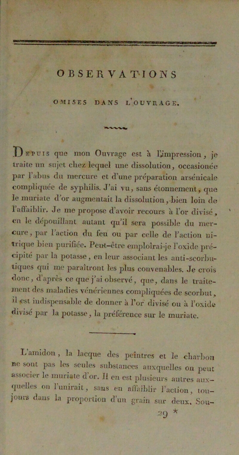 OMISES DANS LOUVRAGE. D eTuis que mon Ouvrage est a l'impression, je traite un sujet chez lequel une dissolution, occasionee par 1 abus du mercure et d’une préparation arsenicale compliquée de syphilis. J’ai vu, sans étonnement, que le muriate d'or augmentait la dissolution, bien loin de l’affaiblir. Je me propose d’avoir recours a l’or divisé, en le dépouillant autant qu’il sera possible du mer- cuie, par 1 action du feu ou par celle de l’action ni- trique bien purifiée. Peut—etre emploîrai-je l’oxide pré- cipité par la potasse, en leur associant les ami-scorbu- tiques qui me paraîtront les plus convenables. Je crois donc, d'après ce que j’ai observé, que, dans le traite- ment des maladies vénériennes compliquées de scorbut, d est indispensable de donner à l’or divisé ou à l’oxide divisé par la potasse, la préléreuce sur le muriate. L’amidon , la lacque des peintres et le charbon ne sont pas les seules substances auxquelles on peut associer le muriate d’or. 11 en est plusieurs autres aux- quelles on l’unirait, sans en affaiblir l’action, tou- jours dans la proportion d’un grain sur deux. Sou- 29 *