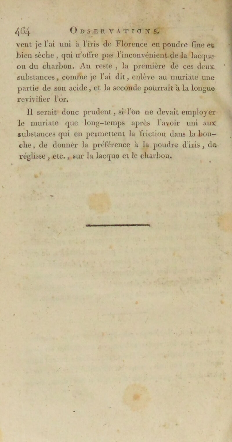 lx ( >4 O u s r, r r a t t o x s. vent je l’ai uni 'a l'iris de Florence en poudre fine es bien sèche, (jni n’offre pas l’inconvénient de la lacque ou du charbon. Au reste , la première de ces deux substances, comme je l’ai dit, enlève au muriale une partie de son acide, et la seconde pourrait a la longue revivifier l’or. Il serait donc prudent, si l’on ne devait employer le muriale que long-temps après l’avoir uni aux substances qui en permettent la friction dans la bou- che, de donner la préférence a la poudre d’iris, de» réglisse, etc., sur lu lacque et le charbon.