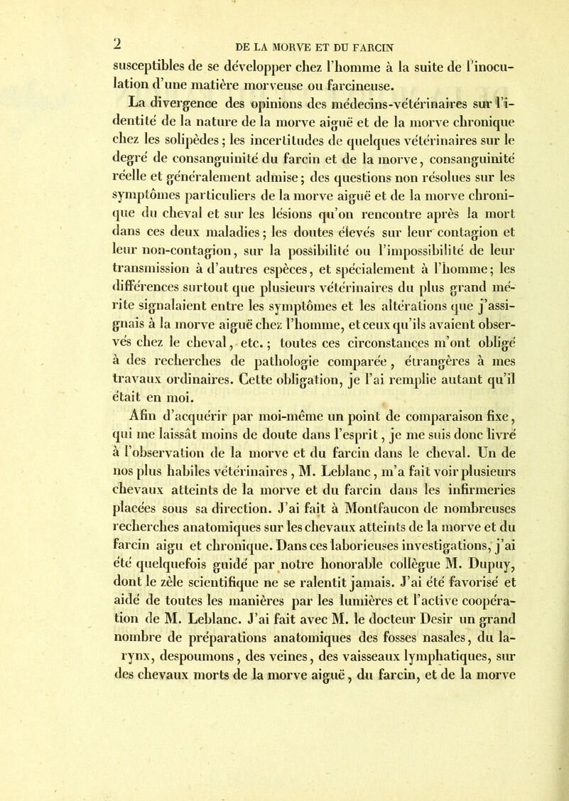 susceptibles de se développer chez l’homme à la suite de l’inocu- lation d’une matière morveuse ou farcineuse. La divergence des opinions des médecins-vétérinaires sur l’i- dentité de la nature de la morve aiguë et de la morve chronique chez les solipèdes ; les incertitudes de quelques vétérinaires sur le degré de consanguinité du farcin et de la morve, consanguinité réelle et généralement admise ; des questions non résolues sur les symptômes particuliers de la morve aiguë et de la morve chroni- que du cheval et sur les lésions qu’on rencontre après la mort dans ces deux maladies ; les doutes élevés sur leur contagion et leur non-contagion, sur la possibilité ou l’impossibilité de leur transmission à d’autres espèces, et spécialement à l’homme; les différences surtout que plusieurs vétérinaires du plus grand mé- rite signalaient entre les symptômes et les altérations que j’assi- gnais à la morve aiguë chez l’homme, et ceux qu’ils avaient obser- vés chez le cheval, etc. ; toutes ces circonstances m’ont obligé à des recherches de pathologie comparée , étrangères à mes travaux ordinaires. Cette obligation, je l’ai remplie autant qu’il était en moi. Afin d’acquérir par moi-même un point de comparaison fixe, qui me laissât moins de doute dans l’esprit, je me suis donc livré à l’observation de la morve et du farcin dans le cheval. Un de nos plus habiles vétérinaires , M. Leblanc, m’a fait voir plusieurs chevaux atteints de la morve et du farcin dans les infirmeries placées sous sa direction. J’ai fait à Montfaucon de nombreuses recherches anatomiques sur les chevaux atteints de la morve et du farcin aigu et chronique. Dans ces laborieuses investigations, j’ai été quelquefois guidé par notre honorable collègue M. Dupuy, dont le zèle scientifique ne se ralentit jamais. J’ai été favorisé et aidé de toutes les manières par les lumières et F active coopéra- tion de M. Leblanc. J’ai fait avec M. le docteur Désir un grand nombre de préparations anatomiques des fosses nasales, du la- rynx, despoumons, des veines, des vaisseaux lymphatiques, sur des chevaux morts de la morve aiguë, du farcin, et de la morve