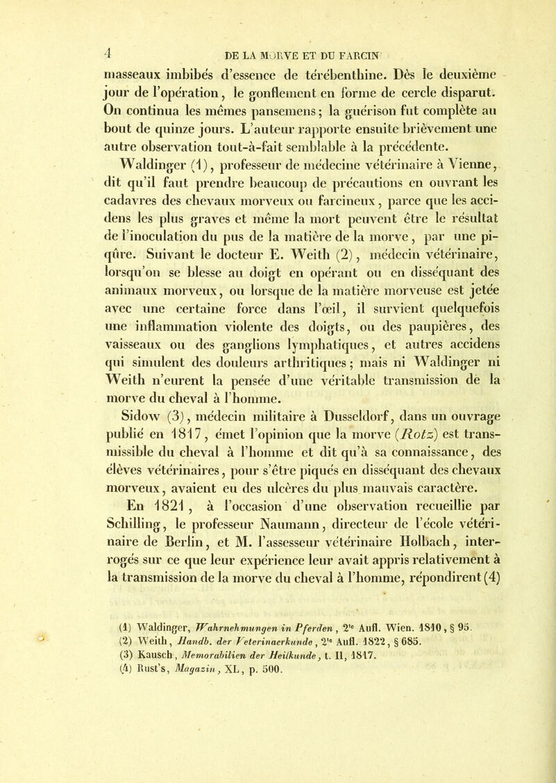 masseaux imbibés d’esseuce de térébenthine. Dès le deuxième jour de l’opération, le gonflement en forme de cercle disparut. On continua les mêmes pansemens ; la guérison fut complète au bout de quinze jours. L’auteur rapporte ensuite brièvement une autre observation tout-à-fait semblable à la précédente. Waldinger (1), professeur de médecine vétérinaire à Vienne, dit qu’il faut prendre beaucoup de précautions en ouvrant les cadavres des chevaux morveux ou farcineux, parce que les acci- dens les plus graves et même la mort peuvent être le résultat de l’inoculation du pus de la matière de la morve , par une pi- qûre. Suivant le docteur E. Weith (2), médecin vétérinaire, lorsqu’on se blesse au doigt en opérant ou en disséquant des animaux morveux, ou lorsque de la matière morveuse est jetée avec une certaine force dans l’œil, il survient quelquefois une inflammation violente des doigts, ou des paupières, des vaisseaux ou des ganglions lymphatiques, et autres accidens qui simulent des douleurs arthritiques ; mais ni Waldinger ni Weith n’eurent la pensée d’une véritable transmission de la morve du cheval à l’homme. Sidow (3), médecin militaire à Dusseldorf, dans un ouvrage publié en 1817 , émet l’opinion que la morve (.Rotz) est trans- missible du cheval à l’homme et dit qu’à sa connaissance, des élèves vétérinaires, pour s’être piqués en disséquant des chevaux morveux, avaient eu des ulcères du plus mauvais caractère. En 1821 , à l’occasion d’une observation recueillie par Schilling, le professeur Naumann, directeur de l’école vétéri- naire de Berlin, et M. l’assesseur vétérinaire Holbach, inter- rogés sur ce que leur expérience leur avait appris relativement à la transmission de la morve du cheval à l’homme, répondirent (4) (1) Waldinger, Wahrnehmungen in Pferden , 2tc Aufl. Wien. 1810, § 95. (2) Weith, Handb. der Veterinaerhunde, 2*e Aufl. 1822, §685. (3) Kausch, Memorabilien der Heilkunde, t. Il, 1817. (4) Rust’s, Magazin, XL, p. 500.