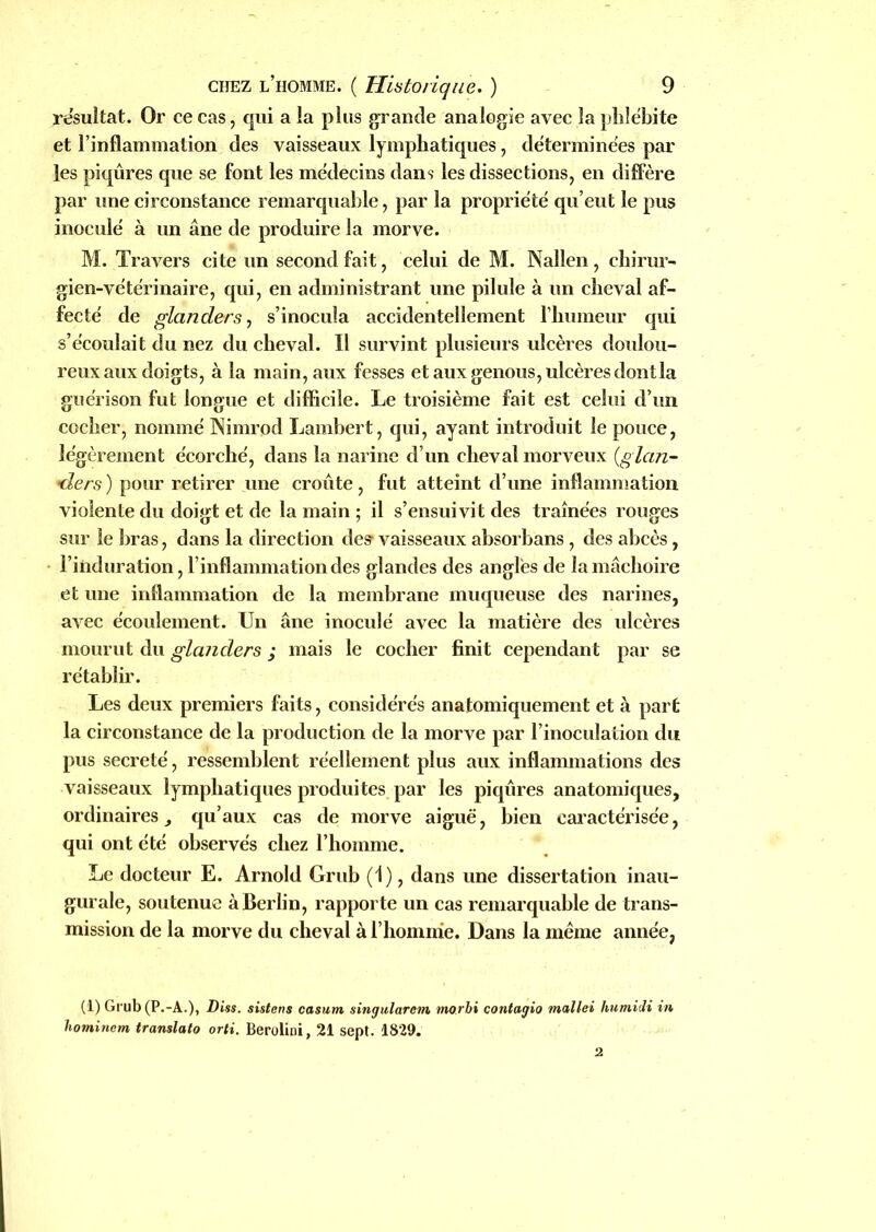 résultat. Or ce cas, qui a la plus grande analogie avec la phlébite et l’inflammation des vaisseaux lymphatiques, déterminées par les piqûres que se font les médecins dans les dissections, en diffère par une circonstance remarquable, par la propriété qu’eut le pus inoculé à un âne de produire la morve. M. Travers cite un second fait, celui de M. Nallen, chirur- gien-vétérinaire, qui, en administrant une pilule à un cheval af- fecté de glander s, s’inocula accidentellement l’humeur qui s’écoulait du nez du cheval. Il survint plusieurs ulcères doulou- reux aux doigts, à la main, aux fesses et aux genous, ulcères dont la guérison fut longue et difficile. Le troisième fait est celui d’un cocher, nommé Nimrod Lambert, qui, ayant introduit le pouce, légèrement écorché, dans la narine d’un cheval morveux (glan- *ders) pour retirer une croûte, fut atteint d’une inflammation violente du doigt et de la main ; il s’ensuivit des traînées rouges sur le bras, dans la direction de? vaisseaux absorbans, des abcès, l’induration, l’inflammation des glandes des angles de la mâchoire et une inflammation de la membrane muqueuse des narines, avec écoulement. Un âne inoculé avec la matière des ulcères mourut du glander s ; mais le cocher finit cependant par se rétablir. Les deux premiers faits, considérés anatomiquement et à part la circonstance de la production de la morve par l’inoculation du pus sécrété, ressemblent réellement plus aux inflammations des vaisseaux lymphatiques produites par les piqûres anatomiques, ordinaires , qu’aux cas de morve aiguë, bien caractérisée, qui ont été observés chez l’homme. Le docteur E. Arnold Grub (1), dans une dissertation inau- gurale, soutenue à Berlin, rapporte un cas remarquable de trans- mission de la morve du cheval à l’homme. Dans la même année, (1) Grub (P.-A.), Diss. sistens casum singularem morbi contagio mallei humidi in hominem translate orti. Berolini, 21 sept. 1829.