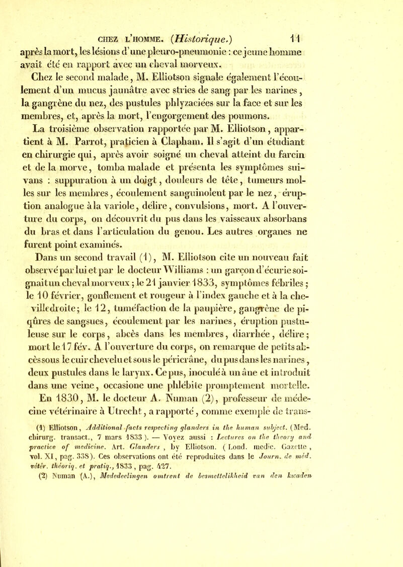 après la mort, les lésions d’une pleuro-pneumonie : ce jeune iionnne avait été en rapport avec un die val morveux. Chez le second malade, M. Elliotson signale également l’écou- lement d’un mucus jaunâtre avec stries de sang par les narines , la gangrène du nez, des pustules phlyzaciées sur la face et sur les membres, et, après la mort, l’engorgement des poumons. La troisième observation rapportée par M. Elliotson, appar- tient à M. Parrot, praticien à Clapham. Il s’agit d’un étudiant en chirurgie qui, après avoir soigné un cheval atteint du farcin et de la morve, tomba malade et présenta les symptômes sui- vans : suppuration à un doigt, douleurs de tète, tumeurs mol- les sur les membres, écoulement sanguinolent par le nez, érup- tion analogue à la variole, délire, convulsions, mort. A l’ouver- ture du corps, on découvrit du pus dans les vaisseaux absorbans du bras et dans l’articulation du genou. Les autres organes ne furent point examinés. Dans un second travail (1), M. Elliotson cite un nouveau fait observé par lui et par le docteur Williams : un garçon d’écurie soi- gnaitun cheval morveux ; le 21 janvier 1833, symptômes fébriles ; le 10 février, gonflement et rougeur à l’index gauche et à la che- villedroite; le 12, tuméfaction de la paupière, gangrène de pi- qûres de sangsues, écoulement par les narines, éruption pustu- leuse sur le corps, abcès dans les membres, diarrhée , délire ; mort le 17 fév. A l’ouverture du corps, on remarque de petits ab- cès sous le cuir chevelu et sous le péricrâne, du pus dans les narines, deux pustules dans le larynx. Ce pus, inoculé à un âne et introduit dans une veine, occasione une phlébite promptement mortelle. En 1830, M. le docteur A. Numan (2), professeur de méde- cine vétérinaire à Utrecht, a rapporté, comme exemple de trans- (1) Elliotson, Additional facts respecting glandcrs in the human subject. (Med. cbirurg. transact., 7 mars 1833). — Voyez aussi : Lectures on the tlieory and practice of medicine. Art. Glanders , by Elliotson. ( Lond. medic. Gazette , vol. XI, pag. 338). Ces observations ont été reproduites dans le Journ. de méd. vitèr. théoriq. et pratiq., 1833 , pag. 427. (2) Numan (A.), Mededeclingen omirent de besmetlelïkheid van den Jucaden