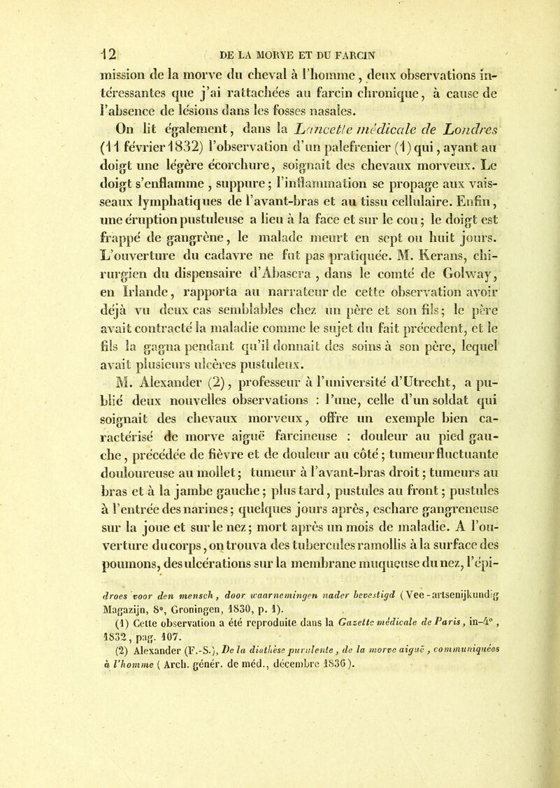 mission de la morve du cheval à l’homme, deux observations in- téressantes que j’ai rattachées au farcin chronique, à cause de l’absence de lésions dans les fosses nasales. On lit également, dans la Lctncetle médicale de Londres (1 1 février 1832) l’observation d’un palefrenier (1) qui, ayant au doigt une légère écorchure, soignait des chevaux morveux. Le doigt s’enflamme , suppure ; l’inflammation se propage aux vais- seaux lymphatiques de l’avant-bras et au tissu cellulaire. Enfin, une éruption pustuleuse a lieu à la face et sur le cou ; le doigt est frappé de gangrène, le malade meurt en sept ou huit jours. L’ouverture du cadavre ne fut pas pratiquée. M. Kerans, chi- rurgien du dispensaire d’Abascra , dans le comté de Golway, en Irlande, rapporta au narrateur de cette observation avoir déjà vu deux cas semblables chez un père et son fils; le père avait contracté la maladie comme le sujet du fait précèdent, et le fils la gagna pendant qu’il donnait des soins à son père, lequel avait plusieurs ulcères pustuleux. M. Alexander (2), professeur à l’imiversité d’Utrecht, a pu- blié deux nouvelles observations : l’une, celle d’un soldat qui soignait des chevaux morveux, offre un exemple bien ca- ractérisé de morve aiguë farcineuse : douleur au pied gau- che , précédée de fièvre et de douleur au côté ; tumeur fluctuante douloureuse au mollet ; tumeur à l’avant-bras droit ; tumeurs au bras et à la jambe gauche; plus tard, pustules au front ; pustules à l’entrée des narines; quelques jours après, eschare gangreneuse sur la joue et sur le nez; mort après un mois de maladie. A l’ou- verture du corps, on trouva des tubercules ramollis à la surface des poumons, des ulcérations sur la membrane muqueuse du nez, l’épi- droes voor den mensch, door waarncmingen nader bevestigd ( Vee -artsenijkundig Magazijn, 8°, Groningen, 1830, p. 1). (1) Cette observation a été reproduite dans la Gazette médicale de Paris, in-4°, 1S32, pag. 107. (2) Alexander (F.-S.), Pc la diatli'escpurulente, de la morve aiguë, communiquées à l’homme ( Arch. génér. de méd., décembre 1836).