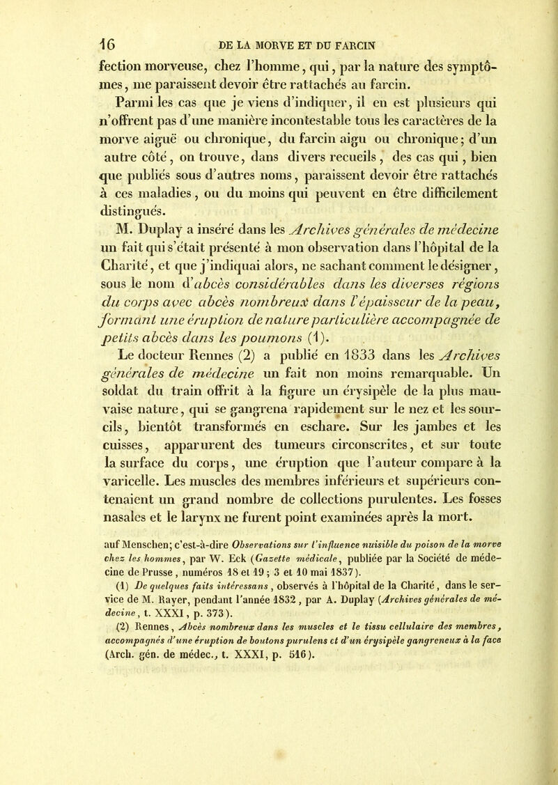 fection morveuse, chez l’homme, qui, par la nature des symptô- mes, me paraissent devoir être rattachés au farcin. Parmi les cas que je viens d’indiquer, il en est plusieurs qui n’offrent pas d’une manière incontestable tous les caractères de la morve aiguë ou chronique, du farcin aigu ou chronique; d’un autre côté, on trouve, dans divers recueils , des cas qui, bien que publiés sous d’autres noms, paraissent devoir être rattachés à ces maladies, ou du moins qui peuvent en être difficilement distingués. M. Duplay a inséré dans les Archives générales de médecine un fait qui s’était présenté à mon observation dans l’hôpital de la Charité, et que j’indiquai alors, ne sachant comment le désigner, sous le nom ééabcès considérables dans les diverses régions du corps avec abcès nombreux dans Vépaisseur de la peau, formant une éruption de nature particulière accompagnée de petits abcès dans les poumons (1). Le docteur Rennes (2) a publié en 1833 dans les Archives générales de médecine un fait non moins remarquable. Un soldat du train offrit à la figure un érysipèle de la plus mau- vaise nature, qui se gangrena rapidement sur le nez et les sour- cils , bientôt transformés en eschare. Sur les jambes et les cuisses, apparurent des tumeurs circonscrites, et sur toute la surface du corps, une éruption que l’auteur compare à la varicelle. Les muscles des membres inférieurs et supérieurs con- tenaient un grand nombre de collections purulentes. Les fosses nasales et le larynx ne furent point examinées après la mort. auf Menschen; c’est-à-dire Observations sur t’influence nuisible du poison de la morve chez les hommes, par W. Eck (Gazette médicale, publiée par la Société de méde- cine de Prusse, numéros 18 et 19 ; 3 et 10 mai 1837 ). (1) De quelques faits intèressans, observés à l’hôpital de la Charité, dans le ser- vice de M. Rayer, pendant l’année 1832 , par A. Duplay [Archives générales de mé- decine, t. XXXI, p. 373). (2) Rennes , Abcès nombreux dans les muscles et le tissu cellulaire des membres, accompagnés d'une éruption de boutons purulens et d’un érysipèle gangreneux à la face (Arch. gén. de médec., t. XXXI, p. 516).