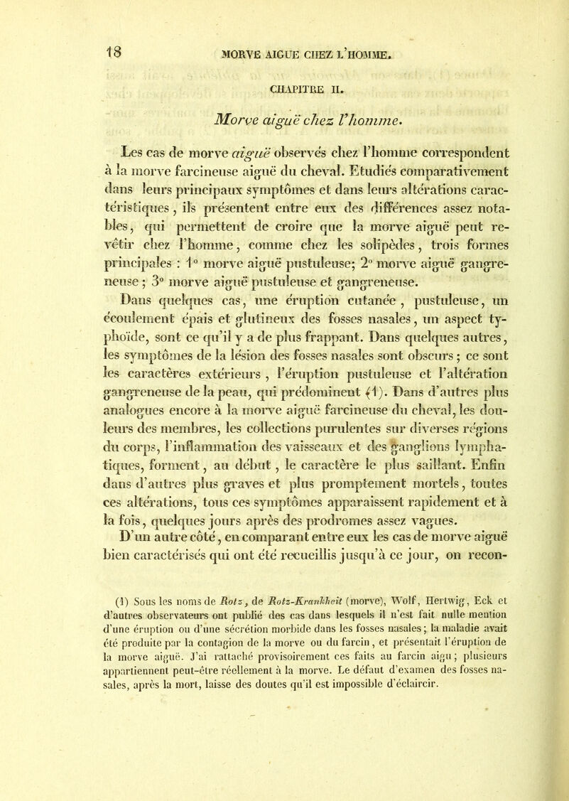 CHAPITRE II. Morve aiguë chez Vhoînme. Les cas de morve aiguë observes chez l’homme correspondent à la morve farcineuse aiguë du cheval. Etudies comparativement dans leurs principaux symptômes et dans leurs alterations carac- téristiques , ils présentent entre eux des différences assez nota- bles, qui permettent de croire que la morve aiguë peut re- vêtir chez l’homme, comme chez les solipèdes, trois formes principales : 10 morve aiguë pustuleuse; 2° morve aiguë gangre- neuse ; 3° morve aiguë pustuleuse et gangreneuse. Dans quelques cas, une éruption cutanée , pustuleuse, un écoulement épais et glutineux des fosses nasales, un aspect ty- phoïde, sont ce qu’il y a de plus frappant. Dans quelques autres, les symptômes de la lésion des fosses nasales sont obscurs ; ce sont les caractères extérieurs , l’éruption pustuleuse et l’altération gangreneuse de la peau, qui prédominent {\). Dans d’autres plus analogues encore à la morve aiguë farcineuse du cheval, les dou- leurs des membres, les collections purulentes sur diverses régions du corps, l’inflammation des vaisseaux et des ganglions lympha- tiques, forment, au début, le caractère le plus saillant. Enfin dans d’autres plus graves et plus promptement mortels, toutes ces altérations, tous ces symptômes apparaissent rapidement et à la fois, quelques jours après des prodromes assez vagues. D’un autre côté, en comparant entre eux les cas de morve aiguë bien caractérisés qui ont été recueillis jusqu’à ce jour, on recon- (1) Sous les noms de Rots, de Rotz-Krankheit (morve), Wolf, Hertwig, Eck et d’autres observateurs ont publié des cas dans lesquels il n’est fait nulle mention d’une éruption ou d’une sécrétion morbide dans les fosses nasales ; la maladie avait été produite par la contagion de la morve ou du farcin, et présentait l’éruption de la morve aiguë. J’ai rattaché provisoirement ces faits au farcin aigu; plusieurs appartiennent peut-être réellement à la morve. Le défaut d’examen des fosses na- sales, après la mort, laisse des doutes qu’il est impossible d’éclaircir.