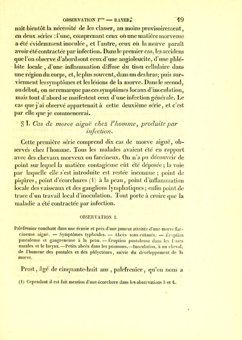 naît bientôt la nécessité de les classer, an moins provisoirement, en deux séries : l ime, comprenant ceux où une matière morveuse a été évidemment inoculée, et l’autre, ceux où la morve paraît avoir été contractée par infection. Dans le premier cas, les accidens que l’on observe d’abord sont ceux d’une angioleucite, d’une phlé- bite locale , d’une inflammation diffuse du tissu cellulaire dans une région du corps, et, le plus souvent, dans un des bras; puis sur- viennent les symptômes et les lésions de la morve. Dans le second, au début, on ne remarque pas ces symptômes locaux d’inoculation, mais tout d’abord se maifestent ceux d’une infection générale. Le cas que j’ai observé appartenait à cette deuxième série, et c’est par elle que je commencerai. §1. Cas de morve aiguë chez Vhomme, produite par infection. Cette première série comprend dix cas de morve aiguë, ob- servés chez l’homme. Tous les malades avaient été en rapport avec des chevaux morveux ou farcineux. On n’a pu découvrir de point sur lequel la matière contagieuse eût été déposée ; la voie par laquelle elle s’est introduite est restée inconnue ; point de piqûres, point d’écorchures (1) à la peau, point d’inflammation locale des vaisseaux et des ganglions lymphatiques ; enfin point de trace d’un travail local d’inoculation. Tout porte à croire que la maladie a été contractée par infection. OBSERVATION I. Palefrenier couchant dans une écurie et près d’une jument atteinte d'uné morve Far- cineuse aiguë. — Symptômes typhoïdes. — Abcès sous cutanés. — Éruption pustuleuse et gangreneuse à la peau. — Éruption pustuleuse dans les fosses nasales et le larynx.—Petits abcès dans les poumons.—Inoculation, à un cheval, de l’humeur des pustules et des phlyctènes, suivie du développement de la morve. Prost, âgé de cinquante-huit ans , palefrenier, qu’on nous a (1) Cependant il est fait mention d’une écorchure dans les observations 3 et 4.