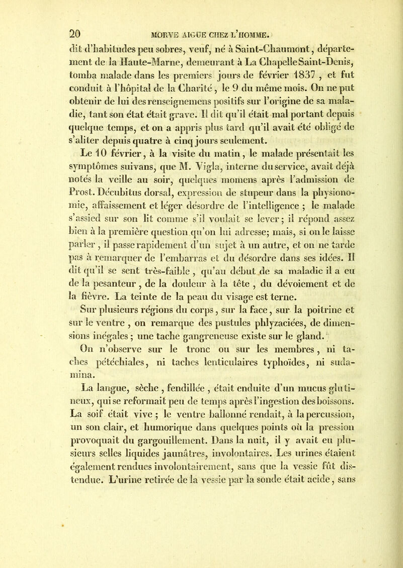 dit d’habitudes peu sobres, veuf, né à Saint-Chaumont, départe- ment de la Haute-Marne, demeurant à La Chapelle Saint-Denis, tomba malade dans les premiers jours de février 1837 , et fut conduit à l’hôpital de la Chari té , le 9 du même mois. On ne put obtenir de lui desrenseignemens positifs sur l’origine de sa mala- die, tant son état était grave. Il dit qu’il était mal portant depuis quelque temps, et on a appris plus tard qu’il avait été obligé de s’aliter depuis quatre à cinq jours seulement. Le 10 février, à la visite du matin, le malade présentait les symptômes suivans, que M. Vigla, interne du service, avait déjà notés la veille au soir, quelques mornens après l’admission de Prost. Décubitus dorsal, expression de stupeur dans la physiono- mie, affaissement et léger désordre de l’intelligence ; le malade s’assied sur son lit comme s’il voulait se lever; il répond assez bien à la première question qu’on lui adresse; mais, si on le laisse parler , il passe rapidement d’un sujet à un autre, et on ne tarde pas à remarquer de l’embarras et du désordre dans ses idées. Il dit qu’il se sent très-faible , qu’au début de sa maladie il a eu de la pesanteur , de la douleur à la tête , du dévoiement et de la fièvre. La teinte de la peau du visage est terne. Sur plusieurs régions du corps, sur la face, sur la poitrine et sur le ventre , on remarque des pustules phlyzaciées, de dimen- sions inégales ; une tache gangreneuse existe sur le gland. On n’observe sur le tronc ou sur les membres, ni ta- ches pétéchiales, ni taches lenticulaires typhoïdes, ni suda- mina. La langue, sèche , fendillée , était enduite d’un mucus gluti- neux, qui se reformait peu de temps après l’ingestion des boissons. La soif était vive; le ventre ballonné rendait, à la percussion, un son clair, et humorique dans quelques points où la pression provoquait du gargouillement. Dans la nuit, il y avait eu plu- sieurs selles liquides jaunâtres, involontaires. Les urines étaient également rendues involontairement, sans cpie la vessie fût dis- tendue. L’urine retirée de la vessie par la sonde était acide, sans