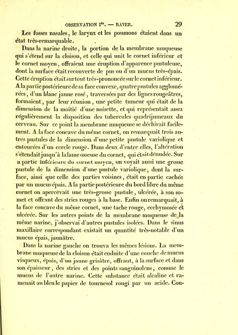 Les fosses nasales, le larynx et les poumons étaient dans un e'tat très-remarquable. Dans la narine droite, la portion de la membrane muqueuse qui s’étend sur la cloison, et celle qui unit le cornet inférieur et le cornet moyen, offraient une éruption d’apparence pustuleuse, dont la surface était recouverte de pus ou d’un mucus très-épais. Cette éruption était surtout très-prononcée sur le cornet inférieur. A la partie postérieure de sa face convexe, quatre pustules agglomé- rées , d’un blanc jaune rosé, traversées par des lignes rougeâtres, formaient, par leur réunion , une petite tumeur qui était de la dimension de la moitié d’une noisette, et qui représentait assez régulièrement la disposition des tubercules quadrijumeaux du cerveau. Sur ce point la membrane muqueuse se déchirait facile- ment. A la face concave du même cornet, on remarquait trois au- tres pustules de la dimension d’une petite pustule variolique et entourées d’un cercle rouge. Dans deux d’entre elles, l’altération s’étendait jusqu’à lalame osseuse du cornet, qui étaitdénudée. Sur a partie inférieure du curnet moyen, on voyait aussi une grosse pustule de la dimension d’une pustule variolique, dont la sur- face, ainsi que celle des parties voisines, était en partie cachée par un mucus épais. A la par tie postérieure du bord libre du même cornet on apercevait une très-grosse pustule, ulcérée, à son so- met et offrant des stries rouges à la base. Enfin onremarquait, à la face concave du même cornet, une tache rouge, ecchymosée et ulcérée. Sur les autres points de la membrane muqueuse de la même narine, j’observai d’autres pustules isolées. Dans le sinus maxillaire correspondant existait un quantité très-notable d’un mucus épais, jaunâtre. Dans la narine gauche on trouva les mêmes lésions. La mem- brane muqueuse de la cloison était endui te d’une couche de mucus visqueux, épais, d’un jaune grisâtre, offrant, à la surface et dans son épaisseur, des stries et des points sanguinolens, comme le mucus de l’autre narine. Cette substance était alcaline et ra- menait au bleu le papier de tournesol rougi par un acide. Con-