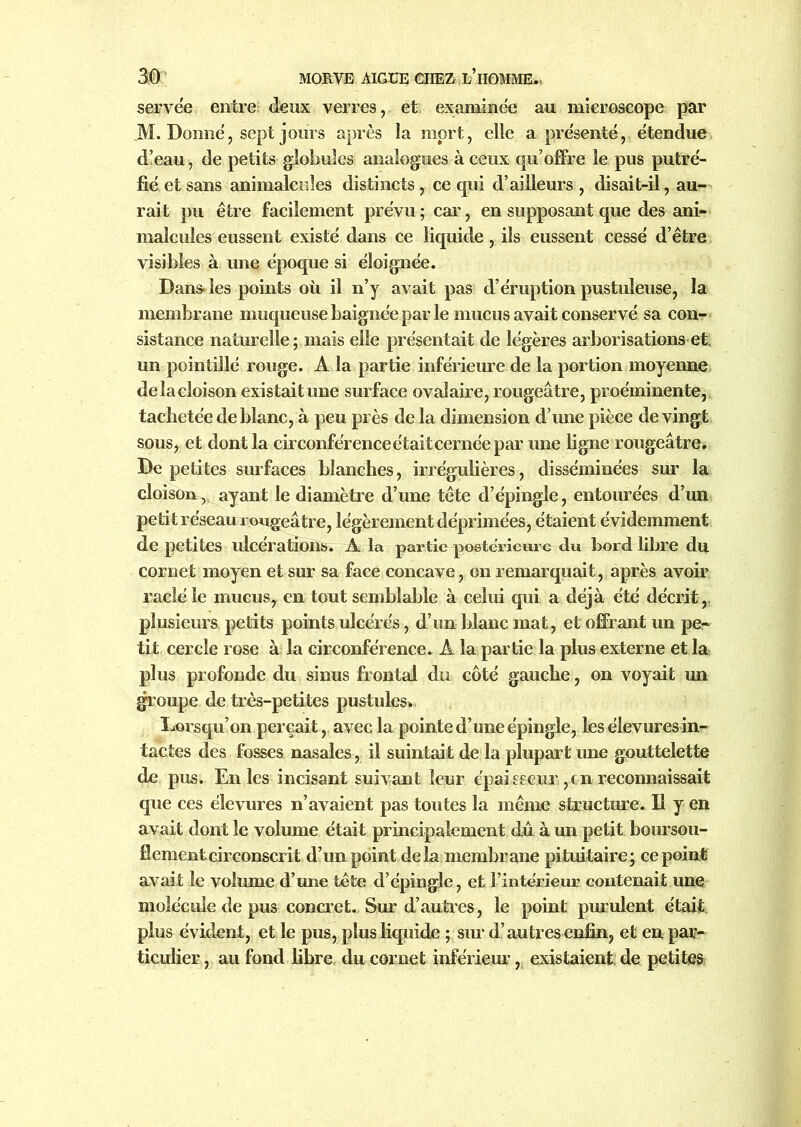 servée entre: deux verres, et examinée au microscope par JM. Donné, sept jours après Sa mort, elle a présenté, étendue d’eau , de petits globules analogues à ceux qu’offre le pus putré- fié et sans animalcules distincts , ce qui d’ailleurs , disait-il, au- rait pu être facilement prévu ; car, en supposant que des ani- malcules eussent existé dans ce liquide, ils eussent cessé d’être visibles à une époque si éloignée. Dans les points où il n’y avait pas d’éruption pustuleuse, la membrane muqueuse baignée par le mucus avait conservé sa con- sistance naturelle ; mais elle présentait de légères arborisations et un pointillé rouge. A la partie inférieure de la portion moyenne delà cloison existaitune surface ovalaire, rougeâtre, proéminente, tachetée de blanc, à peu près de la dimension d’une pièce de vingt sous, et dont la circonférence était cernée par une ligne rougeâtre. De petites surfaces blanches, irrégulières, disséminées sur la cloison, ayant le diamètre d’une tête d’épingle, entourées d’un petit réseau rougeâtre, légèrement déprimées, étaient évidemment de petites ulcérations. A la partie postérieure du bord libre du cornet moyen et sur sa face concave, on remarquait, après avoir raclé le mucus, en tout semblable à celui qui a déjà été décrit, plusieurs, petits points ulcérés, d’un blanc mat, et offrant un pe- tit cercle rose à la circonférence. A la partie la plus externe et la plus profonde du sinus frontal du côté gauche, on voyait un groupe de très-petites pustules* lorsqu’on perçait, avec la pointe d’une épingle, les élevuresin- tactes des fosses nasales, il suintait de la plupart une gouttelette de pus. En les incisant suivant leur épai sseur, c n reconnaissait que ces élevures n’avaient pas toutes la même structure. Il y en avait dont le volume était principalement dû à un petit boursou- flement circonscrit d’un point delà membrane pituitaire; ce point avait le volume d’une tête d’épingle, et l’intérieur contenait une molécule de pus concret. Sur d’autres, le point purulent était, plus évident, et le pus, plus liquide ; - sur d’autres enfin, et en par- ticulier , au fond libre du cornet inférieur, existaient de petites