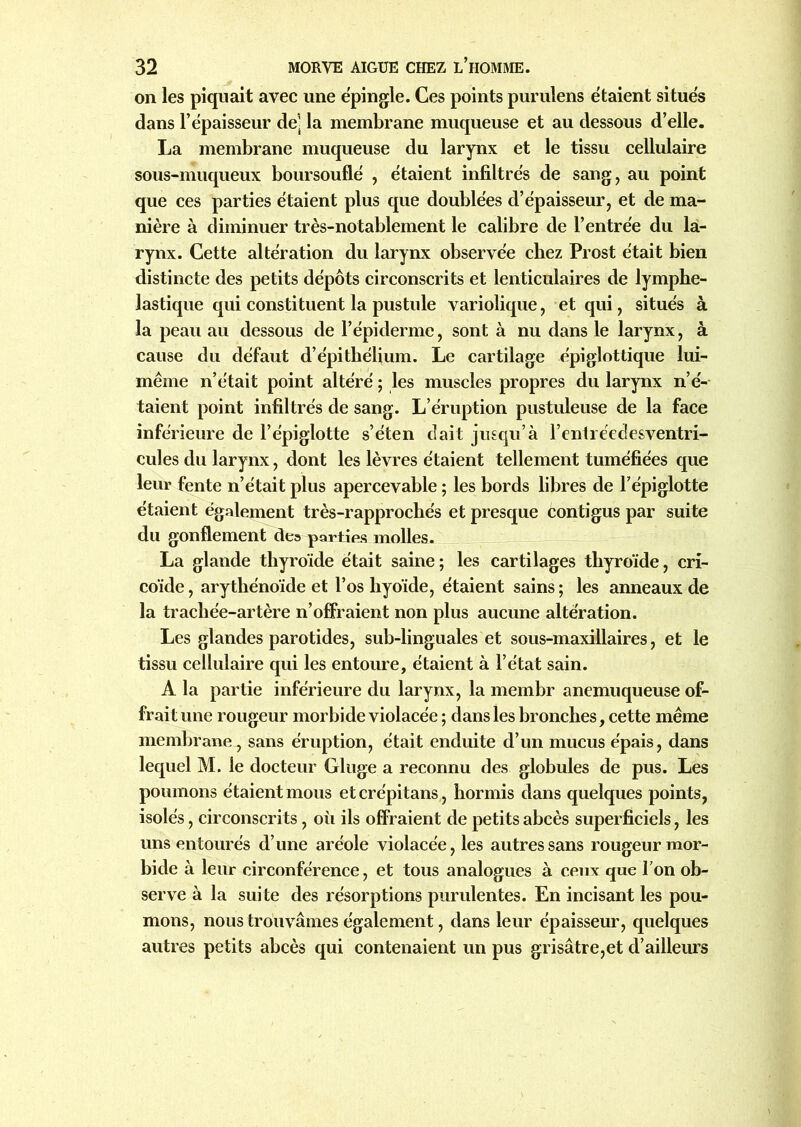 on les piquait avec une épingle. Ces points purulens étaient situés dans l’épaisseur de’ la membrane muqueuse et au dessous d’elle. La membrane muqueuse du larynx et le tissu cellulaire sous-muqueux boursouflé , étaient infiltrés de sang, au point que ces parties étaient plus que doublées d’épaisseur, et de ma- nière à diminuer très-notablement le calibre de l’entrée du la- rynx. Cette altération du larynx observée chez Prost était bien distincte des petits dépôts circonscrits et lenticulaires de lymphe- lastique qui constituent la pustule variolique, et qui, situés à la peau au dessous de l’épiderme, sont à nu dans le larynx, à cause du défaut d’épithélium. Le cartilage épiglottique lui- même n’était point altéré ; les muscles propres du larynx n’é- taient point infiltrés de sang. L’éruption pustuleuse de la face inférieure de l’épiglotte s’éten cl ait jusqu’à l’entréedesventri- cules du larynx, dont les lèvres étaient tellement tuméfiées que leur fente n’était plus apercevable ; les bords libres de l’épiglotte étaient également très-rapprochés et presque contigus par suite du gonflement de» parties molles. La glande thyroïde était saine; les cartilages thyroïde, cri- co'ide, arythénoïde et l’os hyoïde, étaient sains ; les anneaux de la trachée-artère n’offraient non plus aucune altération. Les glandes parotides, sub-linguales et sous-maxillaires, et le tissu cellulaire qui les entoure, étaient à l’état sain. A la partie inférieure du larynx, la membr anemuqueuse of- frait une rougeur morbide violacée ; dans les bronches, cette même membrane, sans éruption, était enduite d’un mucus épais, dans lequel M. le docteur Gluge a reconnu des globules de pus. Les poumons étaient mous etcrépitans, hormis dans quelques points, isolés, circonscrits, où ils offraient de petits abcès superficiels, les uns entourés d’une aréole violacée, les autres sans rougeur mor- bide à leur circonférence, et tous analogues à ceux que l’on ob- serve à la suite des résorptions purulentes. En incisant les pou- mons, nous trouvâmes également, dans leur épaisseur, quelques autres petits abcès qui contenaient un pus grisâtre,et d’ailleiu's