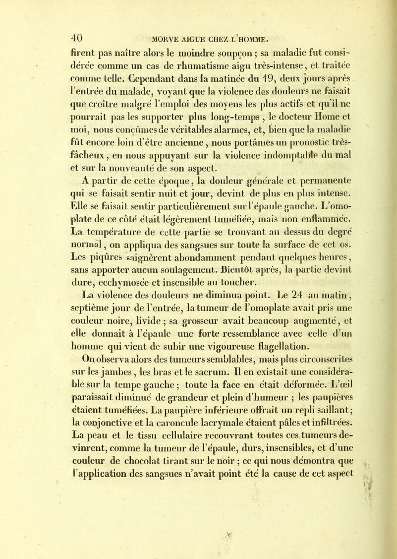 firent pas naître alors le moindre soupçon ; sa maladie fut consi- dérée comme un cas de rhumatisme aigu très-intense, et traitée comme telle. Cependant dans la matinée du 19, deux jours après l’entrée du malade, voyant que la violence des douleurs ne faisait que croître malgré l’emploi des moyens les plus actifs et qu’il ne pourrait pas les supporter plus long-temps , le docteur Home et moi, nous conçûmes de véritables alarmes, et, bien que la maladie fût encore loin d’être ancienne, nous portâmes un pronostic très- fâcheux , en nous appuyant sur la violence indomptable du mal et sur la nouveauté de son aspect. A partir de cette époque, la douleur générale et permanente qui se faisait sentir nuit et jour, devint de plus en plus intense. Elle se faisait sentir particulièrement sur l’épaule gauche. L’omo- plate de ce côté était légèrement tuméfiée, mais non enflammée. La température de cette partie se trouvant au dessus du degré normal, on appliqua des sangsues sur toute la surface de cet os. Les piqûres saignèrent abondamment pendant quelques heures, sans apporter aucun soulagement. Bientôt après, la partie devint dure, eccbymosée et insensible au toucher. La violence des douleurs ne diminua point. Le 24 au matin, septième jour de l’entrée, la tumeur de l’omoplate avait pris une couleur noire, livide ; sa grosseur avait beaucoup augmenté, et elle donnait à l’épaule une forte ressemblance avec celle d’un homme qui vient de subir une vigoureuse flagellation. Onobserva alors des tumeurs semblables, mais plus circonscrites sur les jambes , les bras et le sacrum. Il en existait une considéra- ble sur la tempe gauche ; toute la face en était déformée. L’œil paraissait diminué de grandeur et plein d’humeur ; les paupières étaient tuméfiées. La paupière inférieure offrait un repli saillant; la conjonctive et la caroncule lacrymale étaient pâles et infiltrées. La peau et le tissu cellulaire recouvrant toutes ces tumeurs de- vinrent, comme la tumeur de l’épaule, durs, insensibles, et d’une couleur de chocolat tirant sur le noir ; ce qui nous démontra que l’application des sangsues n’avait point été. la cause de cet aspect