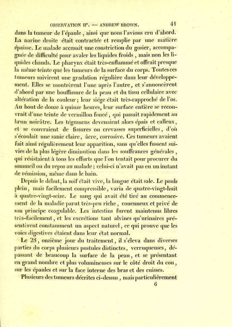 dans la tumeur de l’e'paule , ainsi que nous l’avions cru d’abord. La narine droite était contractée et remplie par une matière épaisse. Le malade accusait une constriction du gosier, accompa- gnée de difficulté pour avaler les liquides froids , mais non les li- quides chauds. Le pharynx était très-enflammé et offrait presque la même teinte que les tumeurs de la surface du corps. Toutes ces tumeurs suivirent une gradation régulière dans leur développe- ment. Elles se montrèrent l’une après l’autre, et s’annoncèrent d’abord par une bouffissure de la peau et du tissu cellulaire avec altération de la couleur ; leur siège était très-rapproclié de l’os. Au bout de douze à quinze heures, leur surface entière se recou- vrait d’une teinte de vermillon foncé , qui passait rapidement au brun noirâtre. Les tégumens devenaient alors épais et calleux, et se couvraient de fissures ou crevasses superficielles, d’où s’écoulait une sanie claire, âcre, corrosive. Ces tumeurs avaient fait ainsi régulièrement leur apparition, sans qu’elles fussent sui- vies de la plus légère diminution dans les souffrances générales , qui résistaient à tous les efforts que l’on tentait pour procurer du sommeil ou du repos au malade ; celui-ci n’avait pas eu un instant de rémission, même dans le bain. Depuis le début, la soif était vive, la langue était sale. Le pouls plein, mais facilement compressible, varia de quatre-vingt-huit à quatre-vingt-seize. Le sang qui avait été tiré au commence- ment de la maladie parut très-peu riche , couenneux et privé de son principe coagulable. Les intestins furent maintenus libres très-facilement, et les excrétions tant alvines qu’urinaires pré- sentèrent constamment un aspect naturel, ce qui prouve que les voies digestives étaient dans leur état normal. Le 28, onzième jour du traitement, il s’éleva dans diverses parties du corps plusieurs pustules distinctes, verruqueuses, dé- passant de beaucoup la surface de la peau, et se présentant en grand nombre et plus volumineuses sur le côté droit du cou , sur les épaules et sur la face interne des bras et des cuisses. Plusieurs des tumeurs décrites ci-dessus , mais particulièrement 6