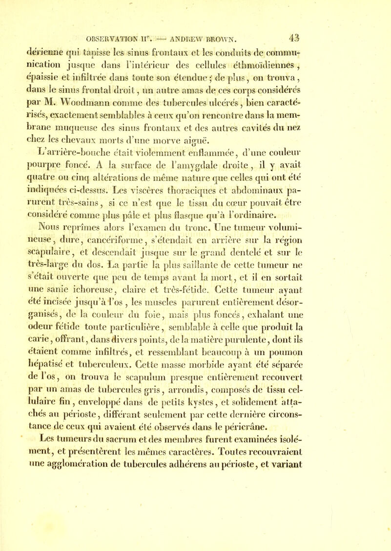 dérienne qui tapisse les sinus frontaux et les conduits de commu- nication jusque dans l’intérieur des cellules étbmoïdiennes, épaissie et infiltrée dans toute son étendue • de plus, on trouva, dans le sinus frontal droit, un autre amas de ces corps considérés par M. Woodrnann comme des tubercules ulcérés, bien caracté- risés, exactement semblables à ceux qu’on rencontre dans la mem- brane muqueuse des sinus frontaux et des autres cavités du nez chez les chevaux morts d’une morve aiguë. L’arrière-bouche était violemment enflammée, d’une couleur pourpre foncé. A la surface de l’amygdale droite , il y avait quatre ou cinq altérations de même nature que celles qui ont été indiquées ci-dessus. Les viscères thoraciques et abdominaux pa- rurent très-sains, si ce n’est que le tissu du cœur pouvait être considéré comme plus pâle et plus flasque qu’à l’ordinaire. Nous reprîmes alors l’examen du tronc. Une tumeur volumi- neuse, dure, cancériforme, s’étendait en arrière sur la région scapulaire, et descendait jusque sur le grand dentelé et sur le très-large du dos. La partie la plus saillante de cette tumeur ne s’était ouverte que peu de temps avant la mort, et il en sortait une sanie ichoreuse, claire et très-fétide. Cette tumeur ayant été incisée jusqu’à l’os , les muscles parurent entièrement désor- ganisés, de la couleur du foie, mais plus foncés, exhalant une odeur fétide toute particulière, semblable à celle que produit la carie, offrant , dans divers points, de la matière purulente, dont ils étaient comme infiltrés, et ressemblant beaucoup à un poumon hépatisé et tuberculeux. Cette masse morbide ayant été séparée de l’os, on trouva le scapulum presque entièrement recouvert par un amas de tubercules gris, arrondis, composés de tissu cel- lulaire fin , enveloppé dans de petits kystes, et solidement atta- chés au périoste, différant seulement par cette dernière circons- tance de ceux qui avaient été observés dans le péricrâne. Les tumeurs du sacrum et des membres furent examinées isolé- ment, et présentèrent les mêmes caractères. Toutes recouvraient une agglomération de tubercules adhérens au périoste, et variant