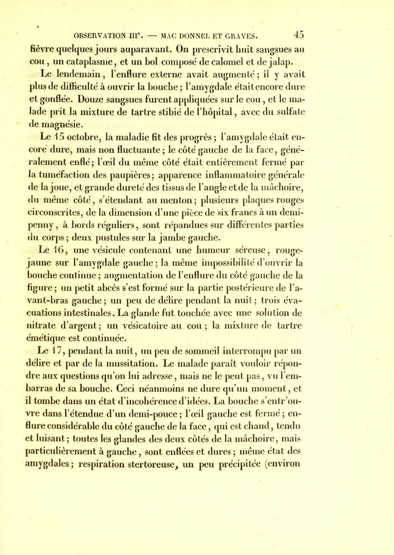 fièvre quelques jours auparavant. On prescrivit huit sangsues au cou , un cataplasme, et un bol compose de calomel et de jalap. Le lendemain, l’enflure externe avait augmenté ; il y avait plus de difficulté à ouvrir la bouche ; l’amygdale était encore dure et gonflée. Douze sangsues furent appliquées sur le cou, et le ma- lade prit la mixture de tartre stibié de l’hôpital, avec du sulfate de magnésie. Le 15 octobre, la maladie fit des progrès ; l’amygdale était en- core dure, mais non fluctuante ; le côté gauche de la face, géné- ralement enflé; l’œil du même côté était entièrement fermé par la tuméfaction des paupières ; apparence inflammatoire générale de la joue, et grande dureté des tissus de l’angle et de la mâchoire, du même côté, s’étendant au menton ; plusieurs plaques rouges circonscrites, de la dimension d’une pièce de six francs à un demi- penny , à bords réguliers, sont répandues sur différentes parties du corps ; deux pustules sur la jambe gauche. Le 16, une vésicule contenant une humeur séreuse, rouge- jaune sur l’amygdale gauche ; la même impossibilité d’ouvrir la bouche continue ; augmentation de l’enflure du côté gauche de la figure ; un petit abcès s’est formé sur la partie postérieure de l’a- vant-bras gauche; un peu de délire pendant la nuit; trois éva- cuations intestinales. La glande fut touchée avec une solution de nitrate d’argent; un vésicatoire au cou; la mixture de tartre émétique est continuée. Le 17, pendant la nuit, un peu de sommeil interrompu par un délire et par de la mussitation. Le malade paraît vouloir répon- dre aux questions qu’on lui adresse, mais ne le peut pas, vu l’em- barras de sa bouche. Ceci néanmoins ne dure qu’un moment, et il tombe dans un état d’incohérence d’idées. La bouche s’entr’ou- vre dans l’étendue d’un demi-pouce ; l’œil gauche est fermé ; en- flure considérable du côté gauche de la face, qui est chaud, tendu et luisant ; toutes les glandes des deux côtés de la mâchoire, mais particulièrement à gauche, sont enflées et dures ; même état des amygdales ; respiration s ter tore use, un peu précipitée (environ