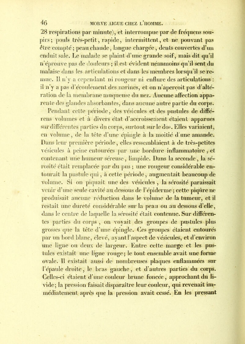 28 respirations par minute), et interrompue par de fre'quens sou- pirs ; pouls très-petit, rapide, intermittent, et ne pouvant pas être compte ; peau chaude, langue chargée, dents couvertes d’un enduit sale. Le malade se plaint d’une grande soif, mais dit qu’il n’éprouve pas de douleurs ; il est évident néanmoins qu’il sent du malaise dans les articulations et dans les membres lorsqu’il se re- mue. Il n’y a cependant ni rougeur ni enflure des articulations : il n’y a pas d’écoulement des narines, et on n’aperçoit pas d’alté- ration de la membrane muqueuse du nez. Aucune affection appa- rente des glandes absorbantes, dans aucune autre partie du corps. Pendant cette période, des vésicules et des pustules de diffé- rens volumes et à divers état d’accroissement étaient apparues sur différentes parties du corps, surtout sur le dos. Elles variaient, en volume, de la tête d’une épingle à la moitié d une amande. Dans leur première période, elles ressemblaient à de très-petites vésicules à peine entourées par une bordure inflammatoire , et contenant une humeur séreuse, limpide. Dans la seconde, la sé- rosité était remplacée par du pus ; une rougeur considérable en- tourait la pustule qui, à cette période, augmentait beaucoup de volume. Si on piquait une des vésicules , la sérosité paraissait venir d’une seule cavité au dessous de l’épiderme ; cette piqûre ne produisait aucune réduction dans le volume de la tumeur, et il restait une dureté considérable sur la peau ou au dessous d’elle, dans le centre de laquelle la sérosité était contenue. Sur différen- tes parties du corps , on voyait des groupes de pustules plus grosses que la tête d’une épingle. Ces groupes étaient entourés par un bord blanc, élevé, ayant l’aspect de vésicules, et d’environ une ligne ou deux de largeur. Entre cette marge et les pus- tules existait une ligne rouge; le tout ensemble avait une forme ovale. Il existait aussi de nombreuses plaques enflammées sur l’épaule droite, le bras gauche, et d’autres parties du corps. Celles-ci étaient d’une couleur brune foncée, approchant du li- vide; la pression faisait disparaître leur couleur, qui revenait im- médiatement après que la pression avait cessé. En les pressant