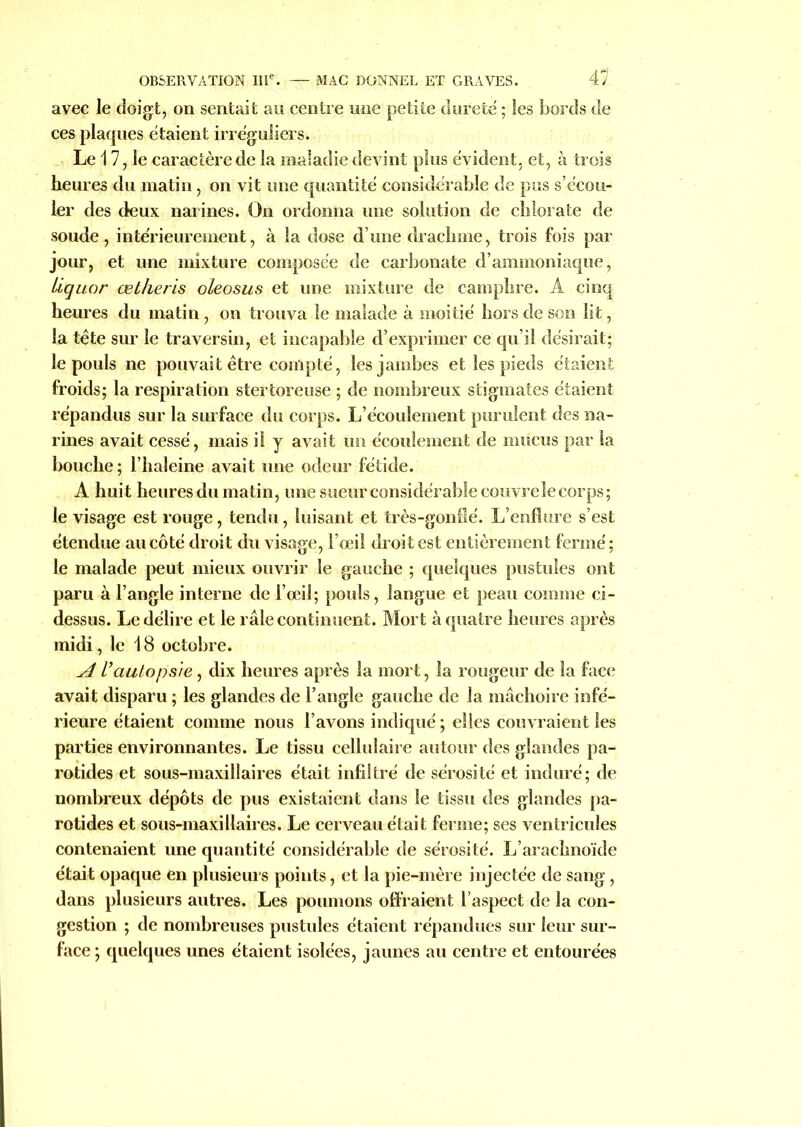 avec le doigt, on sentait au centre une petite dureté ; les bords de ces plaques étaient irréguliers. Le 17, le caractère de la maladie devint plus évident, et, à trois heures du matin, on vit une quantité considérable de pus s’écou- ler des deux narines. On ordonna une solution de chlorate de soude, intérieurement, à la dose d’une drachme, trois fois par jour, et une mixture composée de carbonate d’ammoniaque, Liquor œtheris oleosus et une mixture de camphre. A cinq heures du matin, on trouva le malade à moitié hors de son lit, la tête sur le traversin, et incapable d’exprimer ce qu’il désirait; le pouls ne pouvait être compté, les jambes et les pieds étaient froids; la respiration stertoreuse ; de nombreux stigmates étaient répandus sur la surface du corps. L’écoulement purulent des na- rines avait cessé, mais il y avait un écoulement de mucus par la bouche ; l’haleine avait une odeur fétide. A huit heures du matin, une sueur considérable couvre le corps; le visage est rouge, tendu, luisant et très-gonflé. L’enflure s’est étendue au côté droit du visage, l’œil droit est entièrement fermé; le malade peut mieux ouvrir le gauche ; quelques pustules ont paru à l’angle interne de l’œil; pouls, langue et peau comme ci- dessus. Le délire et le râle continuent. Mort à quatre heures après midi, le 18 octobre. A l’autopsie, dix heures après la mort, la rougeur de la face avait disparu ; les glandes de l’angle gauche de la mâchoire infé- rieure étaient comme nous l’avons indiqué ; elles couvraient les parties environnantes. Le tissu cellulaire autour des glandes pa- rotides et sous-maxillaires était infiltré de sérosité et induré; de nombreux dépôts de pus existaient dans le tissu des glandes pa- rotides et sous-maxillaires. Le cerveau était ferme; ses ventricules contenaient une quantité considérable de sérosité. L’arachnoïde était opaque en plusieurs points, et la pie-mère injectée de sang, dans plusieurs autres. Les poumons offraient l’aspect de la con- gestion ; de nombreuses pustules étaient répandues sur leur sur- face ; quelques unes étaient isolées, jaunes au centre et entourées