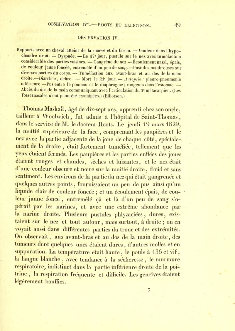 OBS ERVATION IV. Rapports avec un cheval atteint de la morve et du farciu. — Douleur dans l’hypo- chondre droit. — Dyspnée. — Le 17e jour, pustule sur le nez avec tuméfaction considérable des parties voisines. — Gangrène du nez.—Écoulement nasal, épais, de couleur jaune foncée, entremêlé d’un peu de sang.—Pustules nombreuses sur diverses parties du corps. — Tuméfaction aux avant-bras et au dos de la main droite.—Diarrhée, délire. — Mort le 21e jour. — Autopsie : pleuro pneumonie inférieure.—Pus entre le poumon et le diaphragme ; rougeurs dans l’estomac. — Abcès du dos de la main communiquant avec l’articulation du 3e métacarpien. (Les fossesnasales n’ont point été examinées.) (Elliotson.) Thomas Maskall, âgé de dix-sept ans, apprenti chez son oncle, tailleur à Woolwich , fut admis à l’hôpital de Saint-Thomas , dans le service de M. le docteur Roots. Le jeudi i9 mars 1829, la moitié supérieure de la face , comprenant les paupières et le nez avec la partie adjacente de la joue de chaque côté, spéciale- ment de la droite , était fortement tuméfiée, tellement que les yeux étaient fermés. Les paupières et les parties enflées des joues étaient rouges et chaudes, sèches et luisantes, et le nez était d’une couleur obscure et noire sur la moitié droite, froid et sans sentiment. Les environs de la partie du nez qui était gangrenée et quelques autres points, fournissaient un peu de pus ainsi qu’un liquide clair de couleur foncée ; et un écoulement épais, de cou- leur jaune foncé , entremêlé çà et là d’un peu de sang s’o- pérait par les narines, et avec une extrême abondance par la narine droite. Plusieurs pustules phlyzaciées, dures, exis- taient sur le nez et tout autour, mais surtout, à droite ; on en voyait aussi dans différentes parties du tronc et des extrémités. On observait, aux avant-bras et au dos de la main droite, des tumeurs dont quelques unes étaient dures , d’autres molles et en suppuration. La température était haute, le pouls à 136 et vif, la langue blanche , avec tendance à la sécheresse, le murmure respiratoire, indistinct dans la partie inférieure droite de la poi- trine , la respiration fréquente et difficile. Les gencives étaient légèrement bouffies. 7