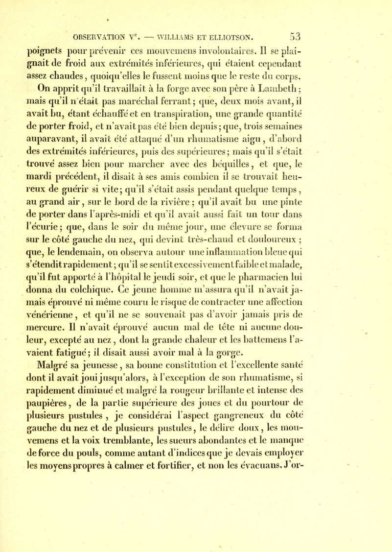 poignets pour prévenir ces mouvemens involontaires. Il se plai- gnait de froid aux extrémités inférieures, qui étaient cependant assez chaudes, quoiqu’elles le fussent moins que le reste du corps. On apprit qu’il travaillait à la forge avec son père à Lambeth ; mais qu’il n était pas maréchal ferrant; que, deux mois avant, il avait bu, étant échauffé et en transpiration, une grande quantité de porter froid, et n’avait pas été bien depuis ; que, trois semaines auparavant, il avait été attaqué d’un rhumatisme aigu , d’abord des extrémités inférieures, puis des supérieures ; mais qu’il s’était trouvé assez bien pour marcher avec des béquilles, et que, le mardi précédent, il disait à ses amis combien il se trouvait heu- reux de guérir si vite ; qu’il s’était assis pendant quelque temps, au grand air, sur le bord de la rivière ; qu’il avait bu une pinte de porter dans l’après-midi et qu’il avait aussi fait un tour dans l’écurie; que, dans le soir du même jour, une élevure se forma sur le côté gauche du nez, qui devint très-chaud et douloureux ; que, le lendemain, on observa autour une inflammation bleue qui s’étendit rapidement ; qu’il se sentit excessivement faible et malade, qu’il fut apporté à l’hôpital le jeudi soir, et que le pharmacien lui donna du colchique. Ce jeune homme m’assura qu’il n’avait ja- mais éprouvé ni même couru le risque de contracter une affection vénérienne, et qu’il ne se souvenait pas d’avoir jamais pris de mercure. Il n’avait éprouvé aucun mal de tête ni aucune dou- leur, excepté au nez, dont la grande chaleur et les battemens l’a- vaient fatigué ; il disait aussi avoir mal à la gorge. Malgré sa jeunesse, sa bonne constitution et l’excellente santé dont il avait joui jusqu’alors, à l’exception de son rhumatisme, si rapidement diminué et malgré la rougeur brillante et intense des paupières, de la partie supérieure des joues et du pourtour de plusieurs pustules , je considérai l’aspect gangreneux du côté gauche du nez et de plusieurs pustules, le délire doux, les mou- vemens et la voix tremblante, les sueurs abondantes et le manque de force du pouls, comme autant d’indices que je devais employer les moyens propres à calmer et fortifier, et non les évacuons. J or-