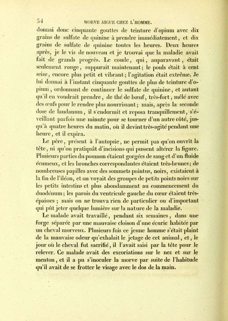 donnai donc cinquante gouttes de teinture d’opium avec dix grains de sulfate de quinine à prendre immédiatement, et dix grains de sulfate de quinine toutes les heures. Deux heures après, je le vis de nouveau et je trouvai que la maladie avait fait de grands progrès. Le coude, qui, auparavant, était seulement rouge, suppurait maintenant; le pouls était à cent seize, encore plus petit et vibrant ; l’agitation était extrême. Je lui donnai à l’instant cinquante gouttes de plus de teinture d’o- pium , ordonnant de continuer le sulfate de quinine, et autant qu'il en voudrait prendre, de thé de bœuf, très-fort, mêlé avec des œufs pour le rendre plus nourrissant ; mais, après la seconde dose de laudanum, il s'endormit et reposa tranquillement, s’é- veillant parfois une minute pour se tourner d’un autre côté, jus- qu’à quatre heures du matin, où il devint très-agité pendant une heure, et il expira. Le père, présent à l’autopsie, ne permit pas qu’on ouvrît la tête, ni qu’on pratiquât d’incisions qui pussent altérer la figure. Plusieurs parties du poumon étaient gorgées de sang et d’un fluide écumeux, et les bronches correspondantes étaient très-brunes ; de nombreuses papilles avec des sommets pointus, noirs, existaient à la fin de l’iléon, et on voyait des groupes de petits points noirs sur les petits intestins et plus abondamment au commencement du duodénum ; les parois du ventricule gauche du cœur étaient très- épaisses ; mais on ne trouva rien de particulier ou d’important qui pût jeter quelque lumière sur la nature de la maladie. Le malade avait travaillé, pendant six semaines , dans une forge séparée par une mauvaise cloison d’une écurie habitée par un cheval morveux. Plusieurs fois ce jeune homme s’était plaint de la mauvaise odeur qu’exhalait le jetage de cet animal, et, le jour où le cheval fut sacrifié, il l’avait saisi par la tête pour le relever. Ce malade avait des excoriations sur le nez et sur le menton, et il a pu s’inoculer la morve par suite de l’habitude qu’il avait de se frotter le visage avec le dos de la main.