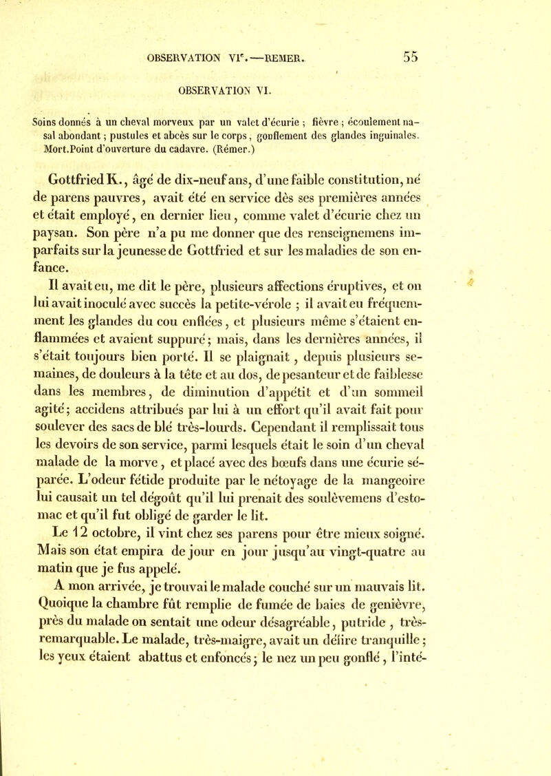 OBSERVATION VI. Soins donnés à un cheval morveux par un valet d’écurie ; fièvre ; écoulement na- sal abondant ; pustules et abcès sur le corps, gonflement des glandes inguinales. Mort.Point d’ouverture du cadavre. (Rémer.) Gottfried K., âge de dix-neuf ans, d’une faible constitution, né de parens pauvres, avait été en service dès ses premières années et était employé, en dernier lieu, comme valet d’écurie chez un paysan. Son père n’a pu me donner que des renseignemens im- parfaits sur la jeunesse de Gottfried et sur les maladies de son en- fance. Il avait eu, me dit le père, plusieurs affections éruptives, et on lui avait inoculé avec succès la petite-vérole ; il avait eu fréquem- ment les glandes du cou enflées, et plusieurs même s’étaient en- flammées et avaient suppuré ; mais, dans les dernières années, il s’était toujours bien porté. Il se plaignait, depuis plusieurs se- maines, de douleurs à la tête et au dos, de pesanteur et de faiblesse dans les membres, de diminution d’appétit et d’un sommeil agité; accidens attribués par lui à un effort qu’il avait fait pour soulever des sacs de blé très-lourds. Cependant il remplissait tous les devoirs de son service, parmi lesquels était le soin d’un cheval malade de la morve, et placé avec des bœufs dans une écurie sé- parée. L’odeur fétide produite par le nétoyage de la mangeoire lui causait un tel dégoût qu’il lui prenait des soulèvemens d’esto- mac et qu’il fut obligé de garder le lit. Le 12 octobre, il vint chez ses parens pour être mieux soigné. Mais son état empira de jour en jour jusqu’au vingt-quatre au matin que je fus appelé. A mon arrivée, je trouvai le malade couché sur un mauvais lit. Quoique la chambre fût remplie de fumée de baies de genièvre, près du malade on sentait une odeur désagréable, putride , très- remarquable. Le malade, très-maigre, avait un délire tranquille ; les yeux étaient abattus et enfoncés ; le nez un peu gonflé, l’inté-