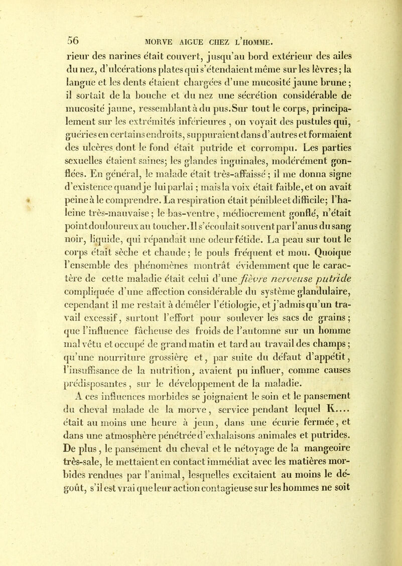 rieur des narines était couvert, jusqu’au bord extérieur des ailes du nez, d’ulcérations plates qui s’étendaient même sur les lèvres; la langue et les dents étaient chargées d’une mucosité jaune brune ; il sortait de la bouche et du nez une sécrétion considérable de mucosité jaune, ressemblant à du pus.Sur tout le corps, principa- lement sur les extrémités inférieures , on voyait des pustules qui, guéries en certains endroits, suppuraient dans d’autres et formaient des ulcères dont le fond était putride et corrompu. Les parties sexuelles étaient saines; les glandes inguinales, modérément gon- flées. En général, le malade était très-affaissé ; il me donna signe d’existence quand je lui parlai ; mais la voix était faible, et on avait peine à le comprendre. La respiration était pénible et difficile; l’ha- leine très-mauvaise; le bas-ventre, médiocrement gonflé, n’était point douloureux au toucher. Il s’écoulait souvent par F anus du sang noir, liquide, qui répandait une odeur fétide. La peau sur tout le corps était sèche et chaude ; le pouls fréquent et mou. Quoique l’ensemble des phénomènes montrât évidemment que le carac- tère de cette maladie était celui d’une fièvre nerveuse putride compliquée d’une afFection considérable du système glandulaire, cependant il me restait à démêler l’étiologie, et j’admis qu’un tra- vail excessif, surtout l’effort pour soulever les sacs de grains ; que l’influence fâcheuse des froids de l’automne sur un homme mal vêtu et occupé de grand matin et tard au travail des champs; qu’une nourriture grossière et, par suite du défaut d’appétit, l’insuffisance de la nutrition, avaient pu influer, comme causes prédisposantes , sur le développement de la maladie. A ces influences morbides se joignaient le soin et le pansement du cheval malade de la morve, service pendant lequel R— était au moins une heure à jeun, dans une écurie fermée, et dans une atmosphère pénétrée d’exhalaisons animales et pu trides. De plus, le pansement du cheval et le nétoyage de la mangeoire très-sale, le mettaient en contact immédiat avec les matières mor- bides rendues par l’animal, lesquelles excitaient au moins le dé- goût, s’il est vrai que leur action contagieuse sur les hommes ne soit