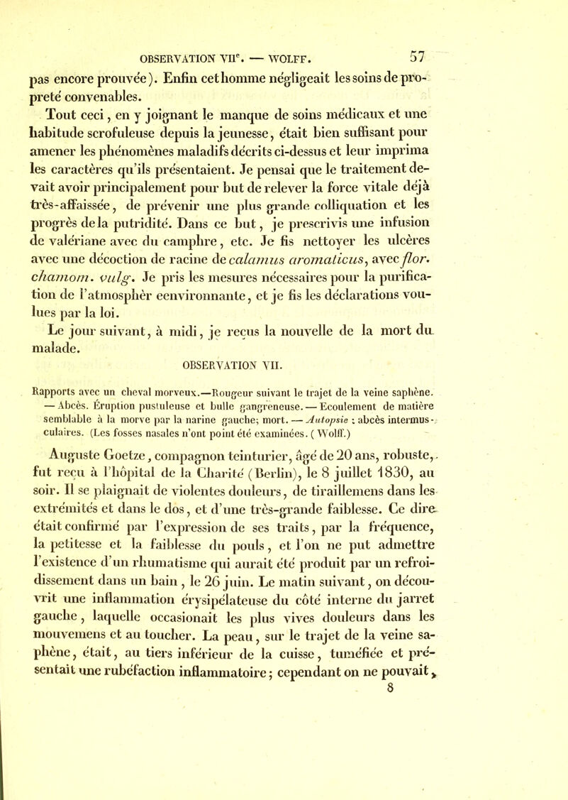 pas encore prouvée). Enfin cet homme négligeait les soins de pro- preté convenables. Tout ceci, en y joignant le manque de soins médicaux et une habitude scrofuleuse depuis la jeunesse, était bien suffisant pour amener les phénomènes maladifs décrits ci-dessus et leur imprima les caractères qu’ils présentaient. Je pensai que le traitement de- vait avoir principalement pour but de relever la force vitale déjà très-affaissée, de prévenir une plus grande eolliquation et les progrès delà putridité. Dans ce but, je prescrivis une infusion de valériane avec du camphre, etc. Je fis nettoyer les ulcères avec une décoction de racine decalamus ciromaticus, avec flon chcunom. vulg. Je pris les mesures nécessaires pour la purifica- tion de l’atmosphèr eenvironnante, et je fis les déclarations vou- lues par la loi. Le jour suivant, à midi, je reçus la nouvelle de la mort du. malade. OBSERVATION VII. Rapports avec un cheval morveux.—Rougeur suivant le trajet de la veine saphène. — Abcès. Éruption pustuleuse et bulle gangreneuse. — Ecoulement de matière semblable à la morve par la narine gauche; mort. -—Autopsie : abcès intermus- culaires. (Les fosses nasales n’ont point été examinées. ( Wolff.) Auguste Goetze, compagnon teinturier, âgé de 20 ans, robuste,. fut reçu à l liopital de la Charité (Berlin), le 8 juillet 1830, au soir. Il se plaignait de violentes douleurs, de tiraillemens dans les extrémités et dans le dos, et d’une très-grande faiblesse. Ce dire, était confirmé par l’expression de ses traits, par la fréquence, la petitesse et la faiblesse du pouls, et l’on ne put admettre l’existence d’un rhumatisme qui aurait été produit par un refroi- dissement dans un bain , le 26 juin. Le matin suivant, on décou- vrit une inflammation érysipélateuse du côté interne du jarret gauche, laquelle occasionait les plus vives douleurs dans les mouvemens et au toucher. La peau, sur le trajet de la veine sa- phène, était, au tiers inférieur de la cuisse, tuméfiée et pré- sentait une rubéfaction inflammatoire ; cependant on ne pouvait > 8