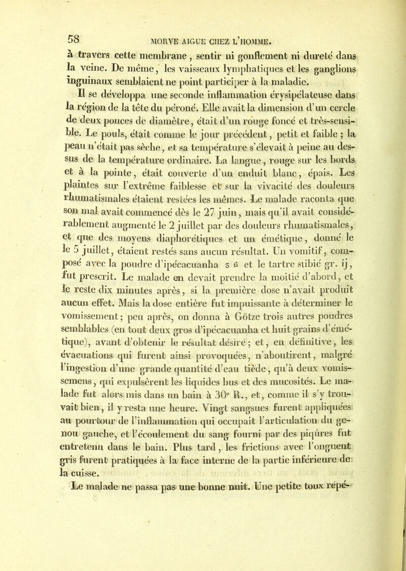 à travers cette membrane, sentir ni gonflement ni dureté dans la veine. De même, les vaisseaux lymphatiques et les ganglions inguinaux semblaient ne point participer à la maladie. Il se développa une seconde inflammation érysipélateuse dans la région de la tête du péroné. Elle avait la dimension d’un cercle de deux pouces de diamètre, était d’un rouge foncé et très-sensi- ble. Le pouls, était comme le jour précédent, petit et faible ; la peau n’était pas sèche, et sa température s’élevait à peine au des- sus de la température ordinaire. La langue, rouge sur les bords et à la pointe, était couverte d’un enduit blanc, épais. Les plaintes sur l’extrême faiblesse et sur la vivacité des douleurs rhumatismales étaient restées les mêmes. Le malade raconta que son mal avait commencé dès le 27 juin, mais qu’il avait considé- rablement augmenté le 2 juillet par des douleurs rhumatismales, et que des moyens diaphorétiques et un émétique, donné le le 5 juillet, étaient restés sans aucun résultat. Un vomitif, com- posé avec la poudre d’ipécacuanlia 3 fi et le tartre stibié gr. ij, fut prescrit. Le malade en devait prendre la moitié d’abord, et le reste dix minutes après, si la première dose n’avait produit aucun effet. Mais la dose entière fut impuissante à déterminer le vomissement ; peu après, on donna à Gôtze trois autres poudres semblables (en tout deux gros d’ipécacuanha et huit grains d’émé- tique), avant d’obtenir le résultat désiré ; et, en définitive, les évacuations qui furent ainsi provoquées, n’aboutirent, malgré l’ingestion d’une grande quantité d’eau tiède, qu’à deux vomis- semens, qui expulsèrent les liquides bus et des mucosités. Le ma- lade fut alors mis dans un bain à 30° R., et, comme il s’y trou- vait bien, il y resta une heure. Vingt sangsues furent appliquées au pourtour de l’inflammation qui occupait l’articulation du ge- nou gauche, et l’écoulement du sang fourni par des piqûres fut entretenu dans le bain. Plus tard, les frictions avec l’onguent gris furent pratiquées à la face interne de la partie inférieure de la cuisse. Le malade ne passa pas une bonne nuit. Une petite toux répé-
