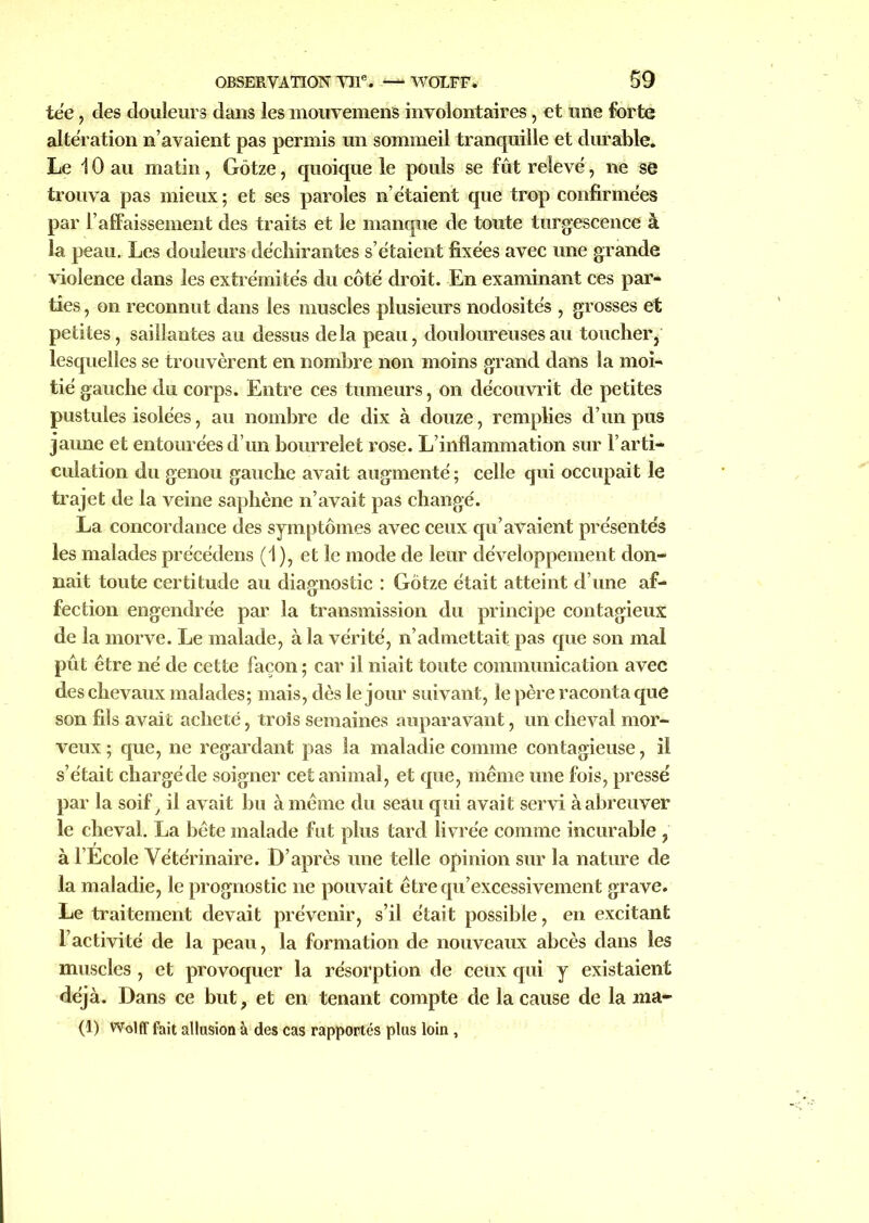 tée, des douleurs dans les inouveniens involontaires, et une forte altération n’avaient pas permis un sommeil tranquille et durable. Le 10 au matin, Gôtze, quoique le pouls se fût relevé, ne se trouva pas mieux; et ses paroles n’étaient que trop confirmées par l’affaissement des traits et le manque de toute turgescence à la peau. Les douleurs déchirantes s’étaient fixées avec une grande violence dans les extrémités du côté droit. En examinant ces par- ties , on reconnut dans les muscles plusieurs nodosités , grosses et petites, saillantes au dessus delà peau, douloureuses au toucher, lesquelles se trouvèrent en nombre non moins grand dans la moi- tié gauche du corps. Entre ces tumeurs, on découvrit de petites pustules isolées, au nombre de dix à douze, remplies d’un pus jaune et entourées d’un bourrelet rose. L’inflammation sur l’arti- culation du genou gauche avait augmenté ; celle qui occupait le trajet de la veine saphène n’avait pas changé. La concordance des symptômes avec ceux qu’avaient présentés les malades précédens (1), et le mode de leur développement don- nait toute certitude au diagnostic : Gôtze était atteint d’une af- fection engendrée par la transmission du principe contagieux de la morve. Le malade, à la vérité, n’admettait pas que son mal pût être né de cette façon ; car il niait toute communication avec des chevaux malades; mais, dès le jour suivant, le père raconta que son fils avait acheté, trois semaines auparavant, un cheval mor- veux ; que, ne regardant pas la maladie comme contagieuse, il s’était chargé de soigner cet animal, et que, même une fois, pressé par la soif > il avait bu à même du seau qui avait servi à abreuver le cheval. La bête malade fut plus tard livrée comme incurable , à l’Ecole Vétérinaire. D’après une telle opinion sur la nature de la maladie, le prognostic ne pouvait êtrequ’excessivement grave. Le traitement devait prévenir, s’il était possible, en excitant l’activité de la peau, la formation de nouveaux abcès dans les muscles, et provoquer la résorption de ceux qui y existaient déjà. Dans ce but, et en tenant compte de la cause de la ma- (1) Wolff fait allusion à des cas rapportés plus loin ,