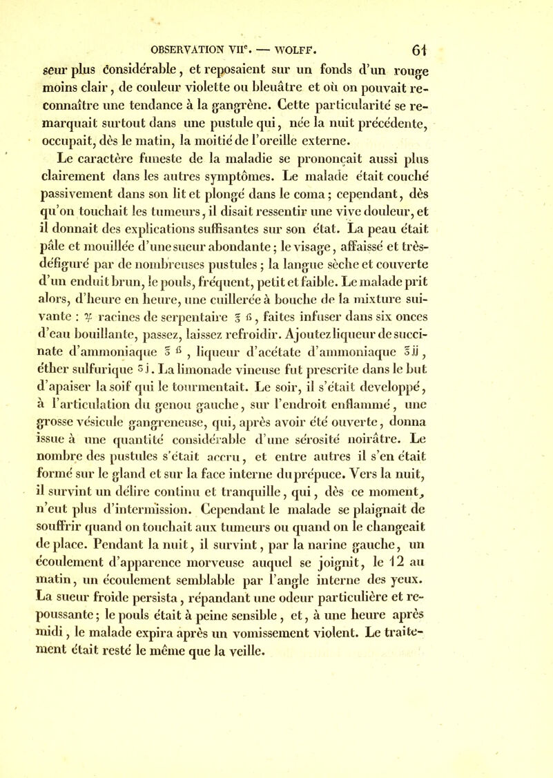 seur plus éonsidérable, et reposaient sur un fonds d’un rouge moins clair, de couleur violette ou bleuâtre et où on pouvait re- connaître une tendance à la gangrène. Cette particularité se re- marquait surtout dans une pustule qui, née la nuit précédente, occupait, dès le matin, la moitié de l’oreille externe. Le caractère funeste de la maladie se prononçait aussi plus clairement dans les autres symptômes. Le malade était couché passivement dans son lit et plongé dans le coma ; cependant, dès qu’on touchait les tumeurs, il disait ressentir une vive douleur, et il donnait des explications suffisantes sur son état. La peau était pâle et mouillée d’une sueur abondante; le visage, affaissé et très- défiguré par de nombreuses pustules ; la langue sèche et couverte d’un enduit brun, le pouls, fréquent, petit et faible. Le malade prit alors, d’heure en heure, une cuillerée à bouche de la mixture sui- vante : y racines de serpentaire % fi, faites infuser dans six onces d’eau bouillante, passez, laissez refroidir. Ajoutez liqueur de succi- nate d’ammoniaque § , liqueur d’acétate d’ammoniaque 5.)J, éther sulfurique s j. La limonade vineuse fut prescrite dans le but d’apaiser la soif qui le tourmentait. Le soir, il s’était développé, à l’articulation du genou gauche, sur l’endroit enflammé, une grosse vésicule gangreneuse, qui, après avoir été ouverte, donna issue à une quantité considérable d’une sérosité noirâtre. Le nombre des pustules s’était accru, et entre autres il s’en était formé sur le gland et sur la face interne du prépuce. Vers la nuit, il survint un délire continu et tranquille, qui, dès ce moment^ n’eut plus d’intermission. Cependant le malade se plaignait de souffrir quand on touchait aux tumeurs ou quand on le changeait déplacé. Pendant la nuit, il survint, par la narine gauche, un écoulement d’apparence morveuse auquel se joignit, le 12 au matin, un écoulement semblable par l’angle interne des yeux. La sueur froide persista, répandant une odeur particulière et re- poussante; le pouls était à peine sensible , et, à une heure après midi, le malade expira après un vomissement violent. Le traite- ment était resté le même que la veille.