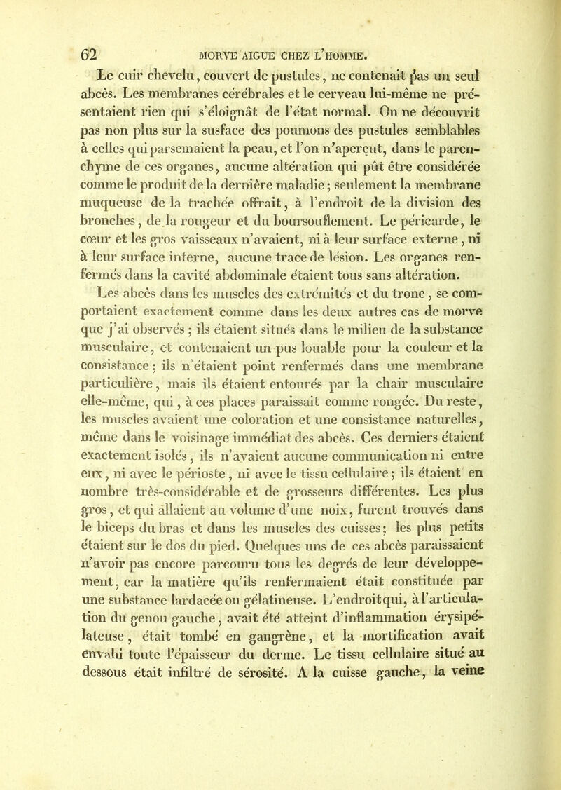 Le cuir chevelu, couvert de pustules, ne contenait pas un seul abcès. Les membranes cérébrales et le cerveau lui-même ne pré- sentaient rien qui s’éloignât de l’état normal. On ne découvrit pas non plus sur la susface des poumons des pustules semblables à celles qui parsemaient la peau, et l’on n’aperçut, dans le paren- chyme de ces organes, aucune altération qui pût être considérée comme le produit de la dernière maladie ; seulement la membrane muqueuse de la trachée offrait, à l’endroit de la division des bronches, de la rougeur et du boursouflement. Le péricarde, le cœur et les gros vaisseaux n’avaient, ni à leur surface externe, ni à leur surface interne, aucune trace de lésion. Les organes ren- fermés dans la cavité abdominale étaient tous sans altération. Les abcès dans les muscles des extrémités et du tronc, se com- portaient exactement comme dans les deux autres cas de morve que j’ai observés ; ils étaient situés dans le milieu de la substance musculaire, et contenaient un pus louable pour la couleur et la consistance ; ils n’étaient point renfermés dans une membrane particulière, mais ils étaient entourés par la chair musculaire elle-même, qui, à ces places paraissait comme rongée. Du reste, les muscles avaient une coloration et une consistance naturelles, même dans le voisinage immédiat des abcès. Ces derniers étaient exactement isolés, ils n’avaient aucune communication ni entre eux, ni avec le périoste, ni avec le tissu cellulaire ; ils étaient en nombre très-considérable et de grosseurs différentes. Les plus gros, et qui allaient au volume d’une noix, furent trouvés dans le biceps du bras et dans les muscles des cuisses ; les plus petits étaient sur le dos du pied. Quelques uns de ces abcès paraissaient n’avoir pas encore parcouru tous les degrés de leur développe- ment, car la matière qu’ils renfermaient était constituée par une substance lardacée ou gélatineuse. L’endroitqui, à l’articula- tion du genou gauche, avait été atteint d’inflammation érysipé- lateuse , était tombé en gangrène, et la mortification avait envahi toute l’épaisseur du derme. Le tissu cellulaire situé au dessous était infiltré de sérosité. A la cuisse gauche, la veine