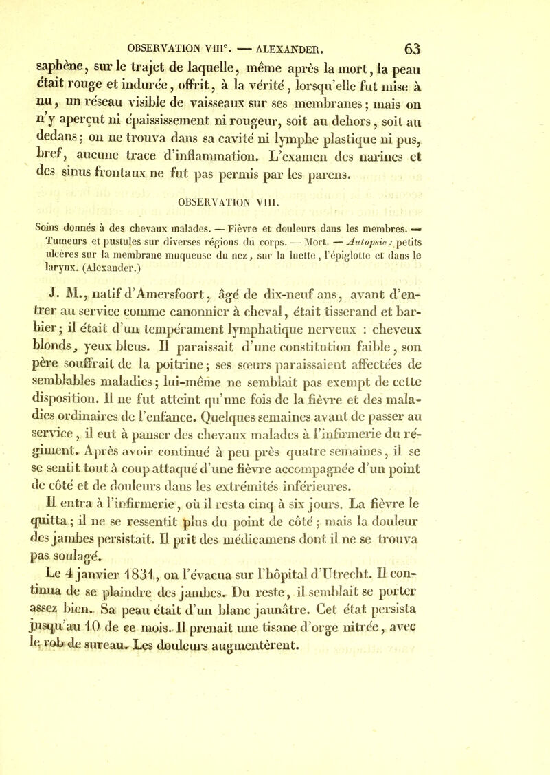 saphène, sur le trajet de laquelle, même après la mort, la peau e'tait rouge et indurée, offrit, à la vérité, lorsqu’elle fut mise à nu, un réseau visible de vaisseaux sur ses membranes ; mais on n y aperçut ni épaississement ni rougeur, soit au dehors, soit au dedans ; on ne trouva dans sa cavité ni lymphe plastique ni pus, bref, aucune trace d’inflammation. L’examen des narines et des sinus frontaux ne fut pas permis par les parens. OBSERVATION Vlil. Soins donnés à des chevaux malades. — Fièvre et douleurs dans les membres. — Tumeurs et pustules sur diverses régions du corps. — Mort. — Autopsie .- petits ulcères sur la membrane muqueuse du nez, sur la luette, l’épiglotte et dans le larynx. (Alexander.) J. M., natif d’Amersfoort, âgé de dix-neuf ans, avant d’en- trer au service comme canonnier à cheval, était tisserand et bar- bier; il était d’un tempérament lymphatique nerveux : cheveux blonds ^ yeux bleus. Il paraissait d’une constitution faible , son père souffrait de la poitrine ; ses sœurs paraissaient affectées de semblables maladies ; lui-même ne semblait pas exempt de cette disposition. Il ne fut atteint qu’une fois de la fièvre et des mala- dies ordinaires de l’enfance. Quelques semaines avant de passer au service, il eut à panser des chevaux malades à l’infirmerie du ré- giment. Après avoir continué à peu près quatre semaines, il se se sentit tout à coup attaqué d’une fièvre accompagnée d’un point de côté et de douleurs dans les extrémités inférieures. H entra à l’infirmerie, où il resta cinq à six jours. La fièvre le quitta ; il ne se ressentit plus du point de côté ; mais la douleur des jambes persistait. Il prit des médicamens dont il ne se trouva pas soulagé. Le 4 janvier 1831., on l’évacua sur l’hôpital d’Utrecht. Il con- tinua de se plaindre des jambes. Du reste, il semblait se porter assez bien. Sa peau était d’un blanc jaunâtre. Cet état persista jusqu’au 10 de ee mois.. Il prenait une tisane d’orge nitrée, avec le rob de sureau^ Les douleurs augmentèrent.