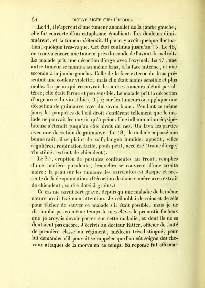 Le i 1 ? il s’aperçut d’une tumeur au mollet de la j arnbe gauche ; elle fut couverte d’un cataplasme émollient. Les douleurs dimi- nuèrent , et la tumeur s’étendit. Il parut y avoir quelque fluctua- tion , quoique très-vague. Cet état continua jusqu’au 15. Le 16, on trouva encore une tumeur près du coude de l’avant-bras droit. Le malade prit une décoction d’orge avec l’oxymel. Le 17 , une autre tumeur se montra au même bras, à la face interne , et une seconde à la jambe gauche. Celle de la face externe du bras pré- sentait une couleur violette ; mais elle était moins sensible et plus molle. La peau qui recouvrait les autres tumeurs n’était pas al- térée; elle était ferme et peu sensible. Le malade prit la décoction d’orge avec du vin stibié ( 3 j ) ; sur les tumeurs on appliqua une décoction de guimauve avec du savon blanc. Pendant ce même jour, les paupières de l’œil droit s’enflèrent tellement que le ma- lade ne pouvait les ouvrir qu’à peine. Une inflammation érysipé- lateuse s’étendit jusqu’au côté droit du nez. On lava les parties avec une décoction de guimauve. Le 18, le malade a passé une bonne nuit ; il se plaint de soif ; langue humide, appétit, selles régulières, respiration facile, pouls petit, accéléré ( tisane d’orge, vin stibié, extrait de chiendent). Le 20, éruption de pustules confluentes au front, remplies d’une matière purulente, lesquelles se couvrent d’une croûte noire : la peau sur les tumeurs des extrémités est flasque et pré- sente de la desquamation. (Décoction de douce-amère avec extrait de chiendent; soufre doré 2 grains.) Ce cas me parut fort grave, depuis qu’une maladie de la même nature avait fixé mon attention. Je redoublai de soins et de zèle pour tâcher de sauver ce malade s’il était possible; mais je ne dissimulai pas en même temps à mes élèves le pronostic fâcheux que je croyais devoir porter sur cette maladie, et dont ils ne se doutaient pas encore. J’écrivis au docteur Ritter, officier de santé de première classe au régiment, médecin très-distingué, pour lui demander s’il pouvait se rappeler que l’on eût soigné des che- vaux attaqués de la morve en ce temps. Sa réponse fut affirma-