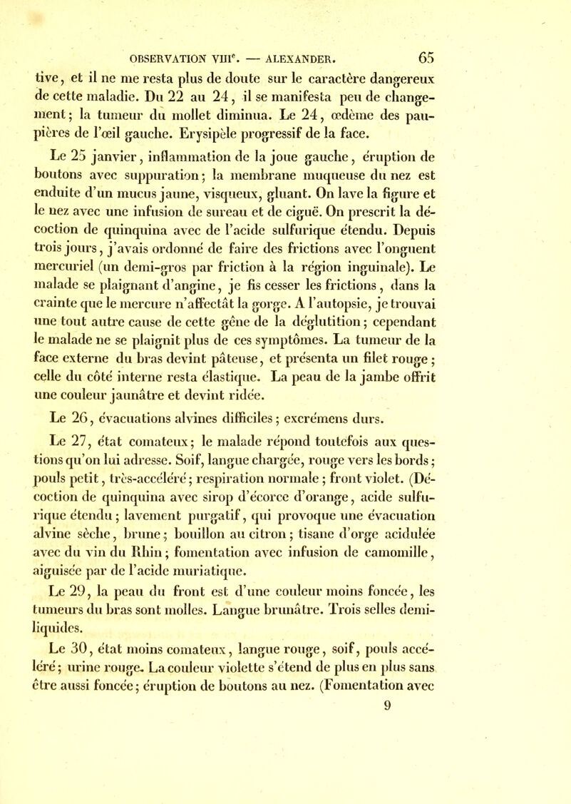 tive, et il ne me resta plus de doute sur le caractère dangereux de cette maladie. Du 22 au 24, il se manifesta peu de change- ment ; la tumeur du mollet diminua. Le 24, œdème des pau- pières de l’œil gauche. Erysipèle progressif de la face. Le 25 janvier, inflammation de la joue gauche, éruption de boutons avec suppuration; la membrane muqueuse du nez est enduite d’un mucus jaune, visqueux, gluant. On lave la figure et le nez avec une infusion de sureau, et de ciguë. On prescrit la dé- coction de quinquina avec de l’acide sulfurique étendu. Depuis trois jours, j’avais ordonné de faire des frictions avec l’onguent mercuriel (un demi-gros par friction à la région inguinale). Le malade se plaignant d’angine, je fis cesser les frictions, dans la crainte que le mercure n’affectât la gorge. A l’autopsie, je trouvai une tout autre cause de cette gêne de la déglutition ; cependant le malade ne se plaignit plus de ces symptômes. La tumeur de la face externe du bras devint pâteuse, et présenta un filet rouge ; celle du côté interne resta élastique. La peau de la jambe offrit une couleur jaunâtre et devint ridée. Le 26, évacuations alvines difficiles; excrémens durs. Le 27, état comateux; le malade répond toutefois aux ques- tions qu’on lui adresse. Soif, langue chargée, rouge vers les bords ; pouls petit, très-accéléré; respiration normale ; front violet. (Dé- coction de quinquina avec sirop d’écorce d’orange, acide sulfu- rique étendu; lavement purgatif, qui provoque une évacuation alvine sèche, brune; bouillon au citron; tisane d’orge acidulée avec du vin du Rhin ; fomentation avec infusion de camomille, aiguisée par de l’acide muriatique. Le 29, la peau du front est d’une couleur moins foncée, les tumeurs du bras sont molles. Langue brunâtre. Trois selles demi- liquides. Le 30, état moins comateux, langue rouge, soif, pouls accé- léré; urine rouge. La couleur violette s’étend de plus en plus sans être aussi foncée ; éruption de boutons au nez. (Fomentation avec 9