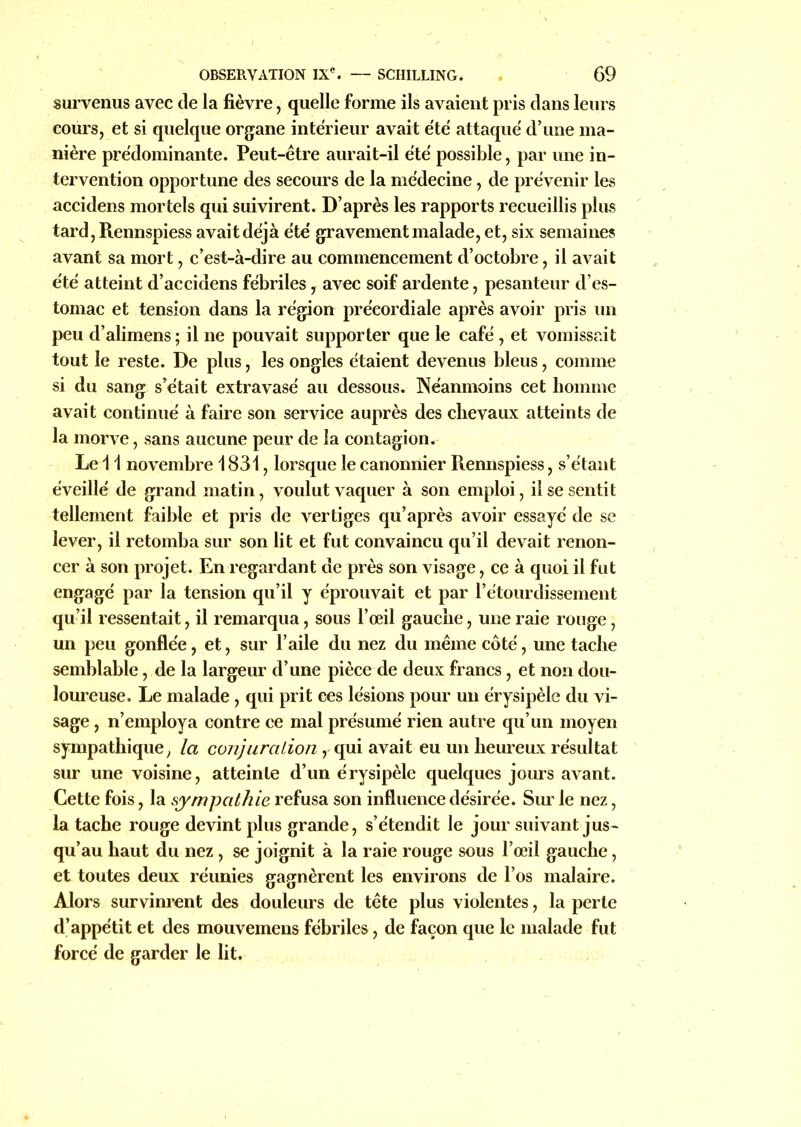 survenus avec de la fièvre, quelle forme ils avaient pris dans leurs cours, et si quelque organe intérieur avait été attaqué d’une ma- nière prédominante. Peut-être aurait-il été possible, par une in- tervention opportune des secours de la médecine, de prévenir les accidens mortels qui suivirent. D’après les rapports recueillis plus tard, Rennspiess avait déjà été gravement malade, et, six semaines avant sa mort, c’est-à-dire au commencement d’octobre, il avait été atteint d’accidens fébriles, avec soif ardente, pesanteur d’es- tomac et tension dans la région préeordiale après avoir pris un peu d’alimens; il ne pouvait supporter que le café , et vomissait tout le reste. De plus, les ongles étaient devenus bleus, comme si du sang s’était extravasé au dessous. Néanmoins cet homme avait continué à faire son service auprès des chevaux atteints de la morve, sans aucune peur de la contagion. Le 11 novembre 1831, lorsque le canonnier Rennspiess, s’étant éveillé de grand matin, voulut vaquer à son emploi, il se sentit tellement faible et pris de vertiges qu’après avoir essayé de se lever, il retomba sur son lit et fut convaincu qu’il devait renon- cer à son projet. En regardant de près son visage, ce à quoi il fut engagé par la tension qu’il y éprouvait et par l’étourdissement qu’il ressentait, il remarqua, sous l’œil gauche, une raie rouge, un peu gonflée, et, sur l’aile du nez du même côté, une tache semblable, de la largeur d’une pièce de deux francs, et non dou- loureuse. Le malade, qui prit ces lésions pour un érysipèle du vi- sage , n’employa contre ce mal présumé rien autre qu’un moyen sympathique, la conjuralion, qui avait eu un heureux résultat sur une voisine, atteinte d’un érysipèle quelques jours avant. Cette fois, la sympathie refusa son influence désirée. Sur le nez, la tache rouge devint plus grande, s’étendit le jour suivant jus- qu’au haut du nez , se joignit à la raie rouge sous l’œil gauche, et toutes deux réunies gagnèrent les environs de l’os malaire. Alors survinrent des douleurs de tête plus violentes, la perte d’appétit et des mouvemens fébriles, de façon que le malade fut forcé de garder le lit.