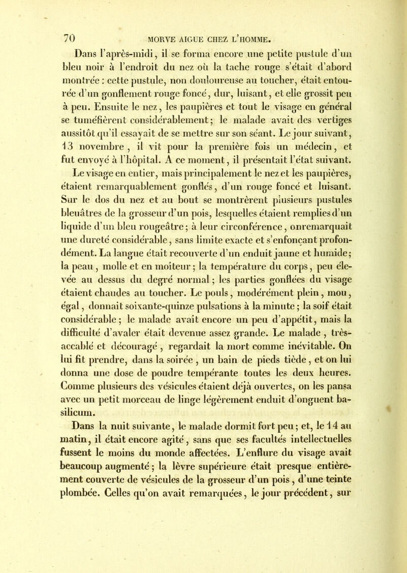 Dans l’après-midi, il se forma encore une petite pustule d’un bleu noir à l’endroit du nez où la tache rouge s’était d’abord montrée : cette pustule, non douloureuse au toucher, était entou- rée d’un gonflement rouge foncé, dur, luisant, et elle grossit peu à peu. Ensuite le nez, les paupières et tout le visage en général se tuméfièrent considérablement; le malade avait des vertiges aussitôt qu’il essayait de se mettre sur son séant. Le jour suivant, 13 novembre , il vit pour la première fois un médecin, et fut envoyé à l’hôpital. A ce moment, il présentait l’état suivant. Le visage en entier, mais principalement le nez et les paupières, étaient remarquablement gonflés, d’un rouge foncé et luisant. Sur le dos du nez et au bout se montrèrent plusieurs pustules bleuâtres de la grosseur d’un pois, lesquelles étaient remplies d’un liquide d’un bleu rougeâtre ; à leur circonférence, onremarquait une dureté considérable, sans limite exacte et s’enfonçant profon- dément. La langue était recouverte d’un enduit jaune et humide; la peau , molle et en moiteur ; la température du corps, peu éle- vée au dessus du degré normal ; les parties gonflées du visage étaient chaudes au toucher. Le pouls, modérément plein, mou, égal, donnait soixante-quinze pulsations à la minute ; la soif était considérable; le malade avait encore un peu d’appétit, mais la difficulté d’avaler était devenue assez grande. Le malade , très- accablé et découragé , regardait la mort comme inévitable. On lui fit prendre, dans la soirée , un bain de pieds tiède, et on lui donna une dose de poudre tempérante toutes les deux heures. Comme plusieurs des vésicules étaient déjà ouvertes, on les pansa avec un petit morceau de linge légèrement enduit d’onguent ba- silic um. Dans la nuit suivante, le malade dormit fort peu ; et, le 14 au matin, il était encore agité, sans que ses facultés intellectuelles fussent le moins du monde affectées. L’enflure du visage avait beaucoup augmenté ; la lèvre supérieure était presque entière- ment couverte de vésicules de la grosseur d’un pois , d’une teinte plombée. Celles qu’on avait remarquées, le jour précédent, sur