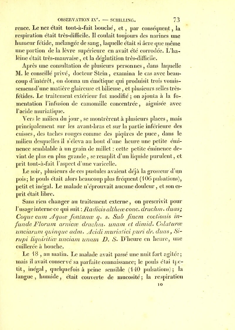 rence. Le nez était tout-à-fait bouché, et, par conséquent, la respiration était très-difficile. Il coulait toujours des narines une humeur fétide, mélangée de sang, laquelle était si âcre que même une portion de la lèvre supérieure en avait été corrodée. L’ha- lèine était très-mauvaise, et la déglutition très-difficile. Après une consultation de plusieurs personnes, dans laquelle M. le conseillé privé, docteur Stein , examina le cas avec beau- coup d’intérêt, on donna un émétique qui produisit trois vomis- semens d’une matière glaireuse et bilieuse, et plusieurs selles très- fétides. Le traitement extérieur fut modifié ; on ajouta à la fo- mentation l’infusion de camomille concentrée, aiguisée avec l’acide muriatique. Vers le milieu du jour, se montrèrent à plusieurs places, mais principalement sur les avant-bras et sur la partie inférieure des cuisses, des taches rouges comme des piqûres de puce, dans le milieu desquelles il s’éleva au bout d’une heure une petite émi- nence semblable à un grain de millet : cette petite éminence de- vint de plus en plus grande, se remplit d’un liquide purulent, et prit tout-à-fait l’aspect d’une varicelle. Le soir, plusieurs de ces pustules avaient déjà la grosseur d’un pois; le pouls était alors beaucoup plus fréquent (106 pulsations), petit et inégal. Le malade n’éprouvait aucune douleur , et son es- prit était libre. Sans rien changer au traitement externe, on prescrivit pour l’usage interne ce qui suit : Radicis altheœ conc. drachm. duas; Coque cum Aquœ fonlanœ q. s. Sub finem coctionis in- funde FLorum arnicœ drachm. unam et dimid. Colalurœ unciarum quinque adm. ylcidi muriatici puri dr. duas, Si- rupi liquiritiœ unciam unam D. S. D’heure en heure, une cuillerée à bouche. Le 18 , au matin. Le malade avait passé une nuit fort agitée; mais il avait conservé sa parfaite connaissance; le pouls élai tpe- tit, inégal, quelquefois à peine sensible (140 pulsations); la langue, humide, était couverte de mucosité; la respiration 10