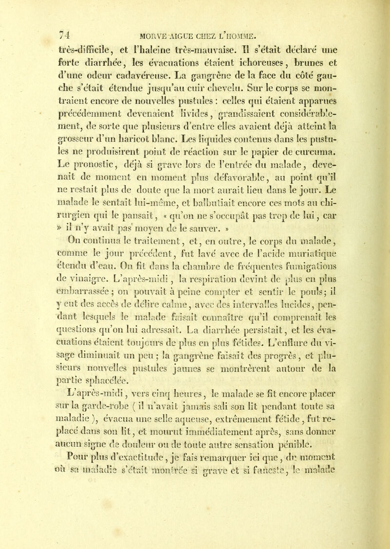 très-difficile, et l’haleine très-mauvaise. Il s’ëtait déclaré une forte diarrhée, les évacuations étaient ichoreuses, brunes et d’une odeur cadavéreuse. La gangrène de la face du côté gau- che s’était étendue jusqu’au cuir chevelu. Sur le corps se mon- traient encore de nouvelles pustules : celles qui étaient apparues précédemment devenaient livides, grandissaient considérable- ment, de sorte que plusieurs d’entre elles avaient déjà atteint la grosseur d’un haricot blanc. Les liquides contenus dans les pustu- les ne produisirent point de réaction sur le papier de curcuma. Le pronostic, déjà si grave lors de l’entrée du malade, deve- nait de moment en moment plus défavorable, au point qu’il ne restait plus de doute que la mort aurait lieu dans le jour. Le malade le sentait lui-même, et balbutiait encore ces mots au chi- rurgien qui le pansait, « qu’on ne s’occupât pas trop de lui, car » il n’y avait pas moyen de le sauver. » On continua le traitement, et, en outre, le corps du malade, comme le jour précédent, fut lavé avec de l’acide muriatique étendu d’eau. On fît dans la chambre de fréquentes fumigations de vinaigre. L’après-midi, la respiration devint de plus en plus embarrassée ; on pouvait à peine compter et sentir le pouls ; il y eut des accès de délire calme, avec des intervalles lucides, pen- dant lesquels le malade faisait connaître qu’il comprenait les questions qu’on lui adressait. La diarrhée persistait, et les éva- cuations étaient toujours de plus en plus fétides. L’enflure du vi- sage diminuait un peu ; la gangrène faisait des progrès , et plu- sieurs nouvelles pustules jaunes se montrèrent autour de la partie sphacélée. L’après-midi, vers cinq heures, le malade se fit encore placer sur la garde-robe ( il n’avait jamais sali son lit pendant toute sa maladie ), évacua une selle aqueuse, extrêmement fétide, fut re- placé dans son lit, et mourut immédiatement après, sans donner aucun signe de douleur ou de toute autre sensation pénible. Pour plus d’exactitude, je fais remarquer ici que , de moment où sa maladie s’était montrée si grave et si funeste, le malade