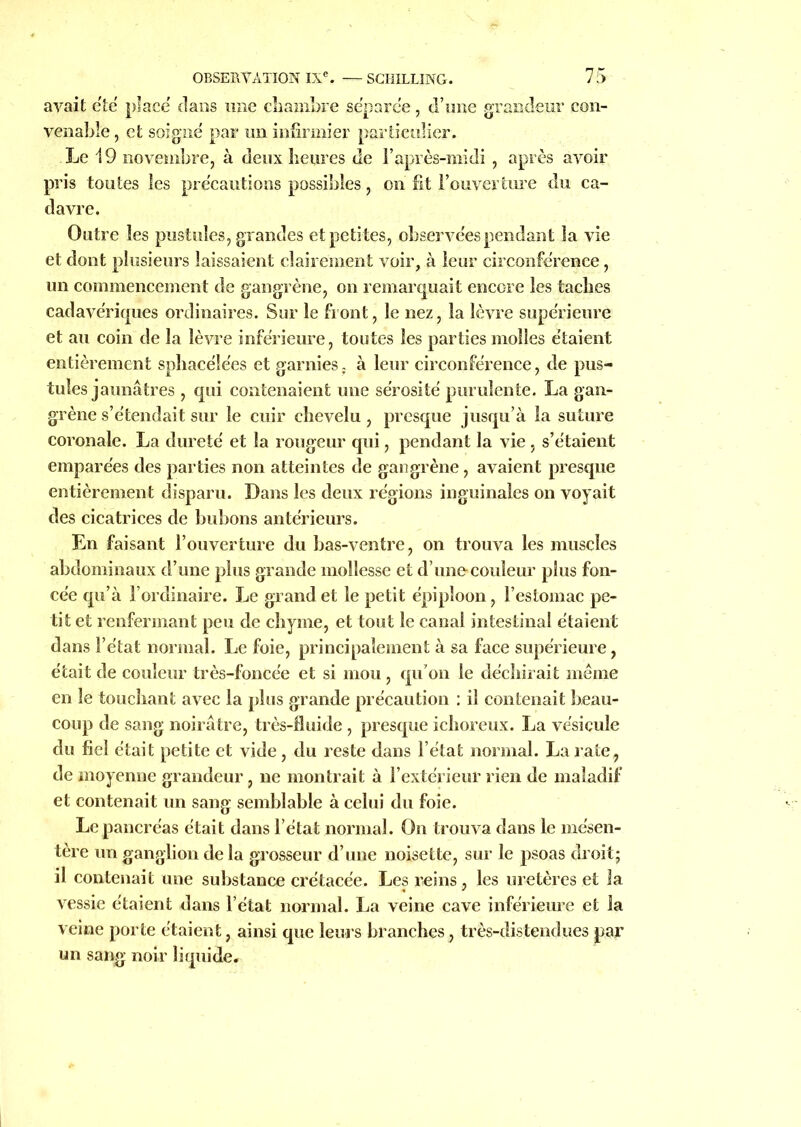 avait été placé dans une chambre séparée, d’une grandeur con- venable , et soigné par un infirmier particulier. Le 19 novembre, à deux heures de l’après-midi, après avoir pris toutes les précautions possibles, on fit l’ouverture du ca- davre. Outre les pustules, grandes et petites, observées pendant la vie et dont plusieurs laissaient clairement voir, à leur circonférence, un commencement de gangrène, on remarquait encore les taches cadavériques ordinaires. Sur le front, le nez, la lèvre supérieure et au coin de la lèvre inférieure, toutes les parties molles étaient entièrement sphacéle'es et garnies. à leur circonférence, de pus- tules jaunâtres , qui contenaient une sérosité purulente. La gan- grène s’étendait sur le cuir chevelu, presque jusqu’à la suture coronale. La dureté et la rougeur qui, pendant la vie , s’étaient emparées des parties non atteintes de gangrène, avaient presque entièrement disparu. Dans les deux régions inguinales on voyait des cicatrices de bubons antérieurs. En faisant l’ouverture du bas-ventre, on trouva les muscles abdominaux d’une plus grande mollesse et d’une couleur plus fon- cée qu’à l’ordinaire. Le grand et le petit épiploon, l’estomac pe- tit et renfermant peu de chyme, et tout le canal intestinal étaient dans l’état normal. Le foie, principalement à sa face supérieure, était de couleur très-foncée et si mou, qu’on le déchirait même en le touchant avec la plus grande précaution : il contenait beau- coup de sang noirâtre, très-fluide , presque ichoreux. La vésicule du fiel était petite et vide , du reste dans l’état normal. La rate, de moyenne grandeur, ne montrait à l’extérieur rien de maladif et contenait un sang semblable à celui du foie. Le pancréas était dans l’état normal. On trouva dans le mésen- tère un ganglion delà grosseur d’une noisette, sur le psoas droit; il contenait une substance crétacée. Les reins, les uretères et la vessie étaient dans l’état normal. La veine cave inférieure et la veine porte étaient, ainsi que leurs branches, très-distendues par un sang noir liquide.