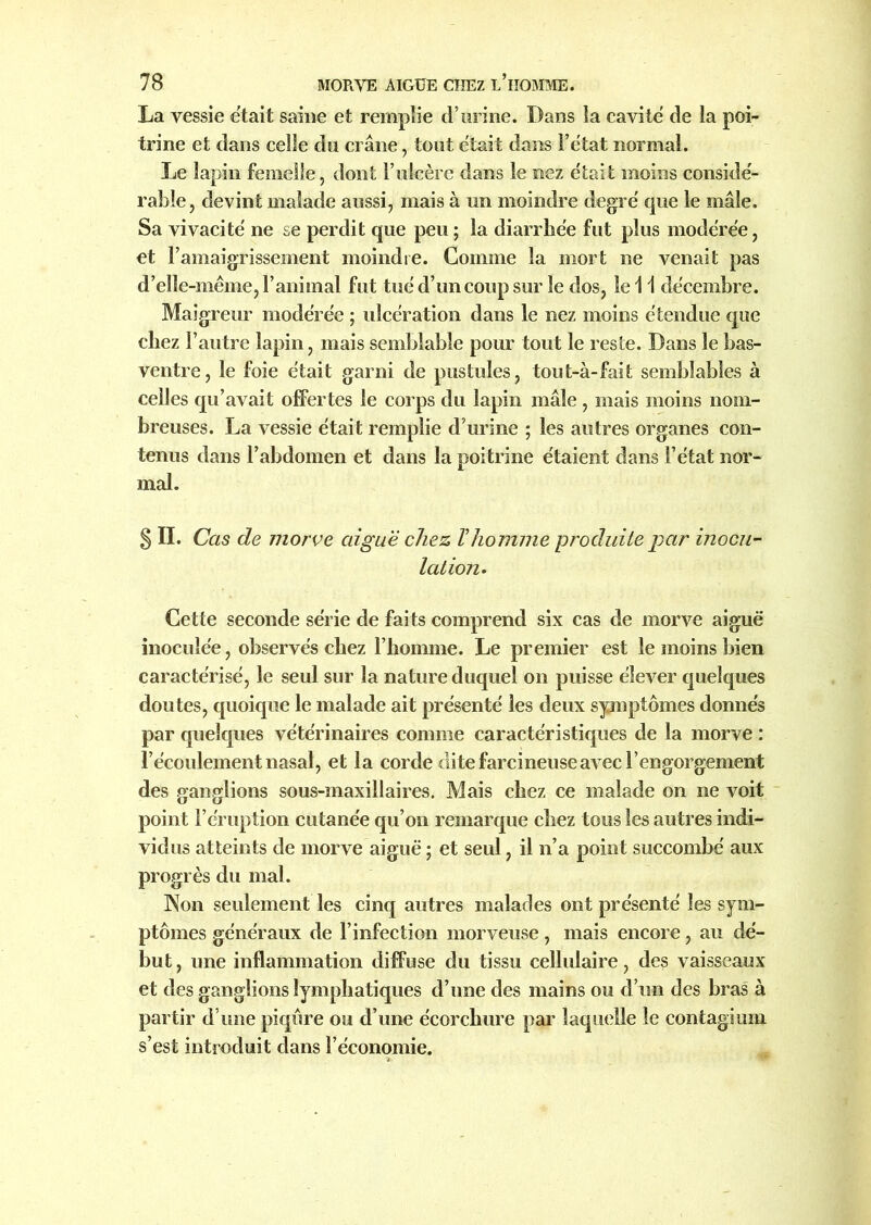 La vessie était saine et remplie d’urine. Dans la cavité de la poi- trine et dans celle du crâne, tout était dans l’état normal. Le lapin femelle, dont F ulcère dans le nez était moins considé- rable, devint malade aussi, mais à un moindre degré que le mâle. Sa vivacité ne se perdit que peu ; la diarrhée fut plus modérée, et l’amaigrissement moindre. Comme la mort ne venait pas d’elle-même, l’animal fut tué d’un coup sur le dos, le 11 décembre. Maigreur modérée ; ulcération dans le nez moins étendue que chez l’autre lapin, mais semblable pour tout le reste. Dans le bas- ventre, le foie était garni de pustules, tout-à-fait semblables à celles qu’avait offertes le corps du lapin mâle, mais moins nom- breuses. La vessie était remplie d’urine ; les autres organes con- tenus dans l’abdomen et dans la poitrine étaient dans l’état nor- mal. S IL Cas de morve aiguë chez Vhomme produite par inocu- lation. Cette seconde série de faits comprend six cas de morve aiguë inoculée, observés chez l’homme. Le premier est le moins bien caractérisé, le seul sur la nature duquel on puisse élever quelques doutes, quoique le malade ait présenté les deux symptômes donnés par quelques vétérinaires comme caractéristiques de la morve : l’écoulement nasal, et la corde dite farcineuse avec l’engorgement des ganglions sous-maxillaires. Mais chez ce malade on ne voit point l’éruption cutanée qu’on remarque chez tous les autres indi- vidus atteints de morve aiguë ; et seul, il n’a point succombé aux progrès du mal. Non seulement les cinq autres malades ont présenté les sym- ptômes généraux de l’infection morveuse, mais encore, au dé- but, une inflammation diffuse du tissu cellulaire, des vaisseaux et des ganglions lymphatiques d’une des mains ou d’un des bras à partir d’une piqûre ou d’une écorchure par laquelle le contagium s’est introduit dans l’économie.