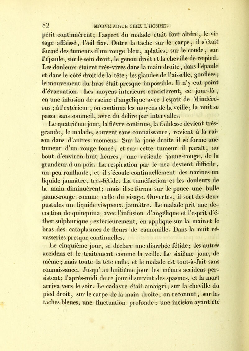 petit continuèrent; l’aspect du malade était fort altéré, le vi- sage affaissé, l’œil fixe. Outre la tache sur le carpe, il s’était formé des tumeurs d’un rouge bleu, aplaties, sur le coude , sur l’épaule, sur le sein droit, le genou droit et la cheville de ce pied. Les douleurs étaient très-vives dans la main droite, dans l’épaule et dans le côté droit de la tête ; les glandes de l’aisselle, gonflées; le mouvement du bras était presque impossible. Il n’y eut point d’évacuation. Les moyens intérieurs consistèrent, ce jour-là , en une infusion de racine d’angélique avec l’esprit de Mindéré- rus ; à l’extérieur , on continua les moyens de la veille ; la nuit se passa sans sommeil, avec du délire par intervalles. Le quatrième jour, la fièvre continue, la faiblesse devient très- grande , le malade, souvent sans connaissance, revient à la rai- son dans d’autres momens. Sur la joue droite il se forme une tumeur d’un rouge foncé, et sur cette tumeur il paraît, au bout d’environ huit heures, une vésicule jaune-rouge, de la grandeur d’un pois. La respiration par le nez devient difficile, un peu ronflante, et il s’écoule continuellement des narines un liquide jaunâtre, très-fétide. La tuméfaction et les douleurs de la main diminuèrent ; mais il se forma sur le pouce une bulle jaune-rouge comme celle du visage. Ouvertes, il sort des deux pustules un liquide visqueux, jaunâtre. Le malade prit une dé- coction de quinquina avec l’infusion d’angélique et l’esprit d’é- ther sulpburique ; extérieurement, on applique sur la main et le bras des cataplasmes de fleurs de camomille. Dans la nuit rê- vasseries presque continuelles. Le cinquième jour, se déclare une diarrhée fétide; les autres accidens et le traitement comme la veille. Le sixième jour, de même ; mais toute la tête enfle, et le malade est tout-à-fait sans connaissance. Jusqu’ au huitième jour les mêmes accidens per- sistent; l’après-midi de ce jour il survint des spasmes, et la mort arriva vers le soir. Le cadavre était amaigri; sur la cheville du pied droit, sur le carpe de la main droite, on reconnut, sur les taches bleues, une fluctuation profonde ; une incision ayant été