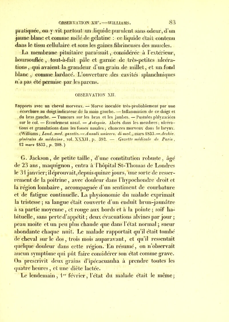 pratiquée, en y yit partout un liquide .purulent sans odeur, d’un jaune blanc et comme mêlé de gélatine : ce liquide était contenu dans le tissu cellulaire et sous les gaines fibrineuses des muscles. La membrane pituitaire paraissait, considérée à l’extérieur, boursouflée , tout-à-fait pâle et garnie de très-petites ulcéra- tions, qui avaient la grandeur d’un grain de millet, et un fond blanc , comme lardacé. .L;ouverture des cavités splanchniques n’a pas été permise par les,parens. OBSERVATION XII. Rapports avec un cheval morveux. — Morve inoculée très-probablement par une écorchure au doigt indicateur de la main gauche. — Inflammation de ce doigt et du bras gauche. — Tumeurs sur les bras et les jambes. — Pustules phlyzaciées sur le col. — Écoulement nasal. — Autopsie. Abcès dans les membres; ulcéra- tions et granulations dans les fosses nasales ; chancres morveux dans le larynx. (Williams, Lond.med. gazette. — Annali univers, dimed., mars 1833.—Archiv. générales de médecine, vol. XXXII, p. 382. — Qazette médicale de Paris , 12 mars 1833, p. 208.) G. Jackson, de petite taille, d’une constitution robuste, âgé de 23 ans, maquignon , entra à l’hôpital St-Thomas de Londres le 31 janvier; il éprouvait,depuis quinze jours, une sorte de resser- rement de la poitrine, avec douleur dans l’iiypochondre droit et la région lombaire, accompagnée d’un sentiment de courbature et de fatigue continuelle. La physionomie du malade exprimait la tristesse ; sa langue était couverte d’un enduit brun-jaunâtre à sa partie moyenne , et rouge aux bords et à la pointe ; soif ha- bituelle, sans perte d’appétit; deux évacuations alvines par jour ; peau moite et un peu plus chaude que dans l’état normal ; sueur abondante chaque nuit. Le malade rapportait qu’il était tombé de cheval sur le dos, trois mois auparavant, et qu’il ressentait quelque douleur dans cette région. En résumé, on n’observait aucun symptôme qui pût faire considérer son état comme grave. On prescrivit deux grains d’ipécacuanha à prendre toutes les quatre heures , et une diète lactée. Le lendemain, 1er février, l’état du malade était le même ;