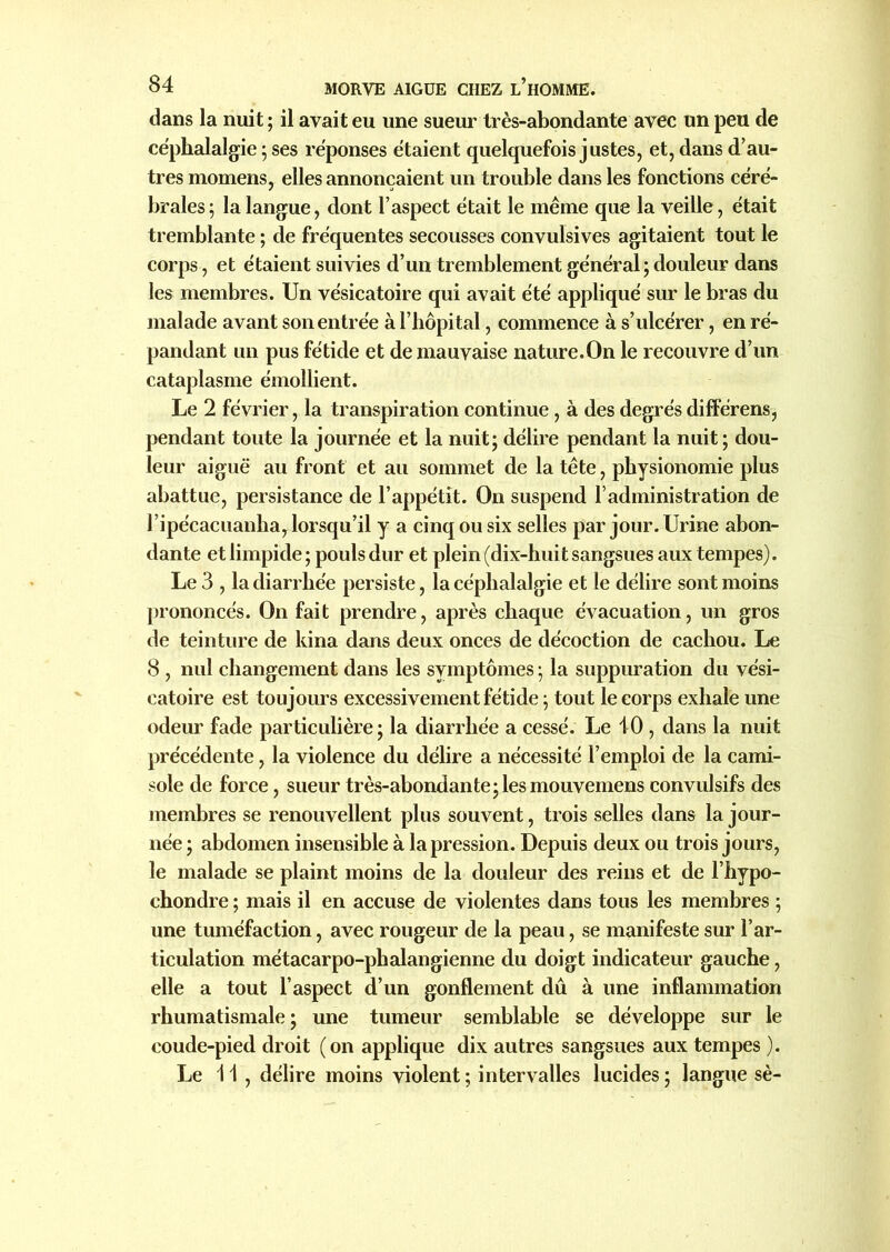 dans la nuit ; il avait eu une sueur très-abondante avec un peu de céphalalgie ; ses réponses étaient quelquefois justes, et, dans d’au- tres momens, elles annonçaient un trouble dans les fonctions céré- brales ; la langue, dont l’aspect était le même que la veille, était tremblante ; de fréquentes secousses convulsives agitaient tout le corps, et étaient suivies d’un tremblement général ; douleur dans les membres. Un vésicatoire qui avait été appliqué sur le bras du malade avant son entrée à l’hôpital, commence à s’ulcérer, en ré- pandant un pus fétide et de mauvaise nature.On le recouvre d’un cataplasme émollient. Le 2 février, la transpiration continue , à des degrés différens, pendant toute la journée et la nuit; délire pendant la nuit; dou- leur aiguë au front et au sommet de la tête, physionomie plus abattue, persistance de l’appétit. On suspend l’administration de l’ipécacuanha, lorsqu’il y a cinq ou six selles par jour. Urine abon- dante et limpide ; pouls dur et plein (dix-huit sangsues aux tempes). Le 3 , la diarrhée persiste, la céphalalgie et le délire sont moins prononcés. On fait prendre, après chaque évacuation, un gros de teinture de kina dans deux onces de décoction de cachou. Le 8 , nul changement dans les symptômes ; la suppuration du vési- catoire est toujours excessivement fétide ; tout le corps exhale une odeur fade particulière; la diarrhée a cessé. Le 10 , dans la nuit précédente, la violence du délire a nécessité l’emploi de la cami- sole de force, sueur très-abondante;les mouvemens convulsifs des membres se renouvellent plus souvent, trois selles dans la jour- née ; abdomen insensible à la pression. Depuis deux ou trois jours, le malade se plaint moins de la douleur des reins et de l’hypo- chondre ; mais il en accuse de violentes dans tous les membres ; une tuméfaction, avec rougeur de la peau, se manifeste sur l’ar- ticulation métacarpo-phalangienne du doigt indicateur gauche, elle a tout l’aspect d’un gonflement dû à une inflammation rhumatismale; une tumeur semblable se développe sur le coude-pied droit (on applique dix autres sangsues aux tempes ). Le 11 , délire moins violent ; intervalles lucides ; langue sè-