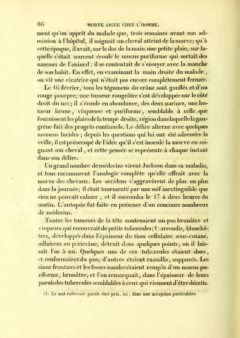 ment qu’on apprit du malade que, trois semaines avant son ad- mission à l’hôpital, il soignait un cheval atteint de la morve; qu’à cette époque, il avait, sur le dos de la main une petite plaie, sur la- quelle s’était souvent écoulé le mucus puriforme qui sortait des naseaux de l’animal : il se contentait de s’essuyer avec la manche de son habit. En effet, en examinant la main droite du malade , on vit une cicatrice qui n’était pas encore complètement fermée. Le 16 février, tous les tégumens du crâne sont gonflés et d’un rouge pourpre; une tumeur rougeâtre s’est développée sur le côté droit du nez ; il s’écoule en abondance, des deux narines, une hu- meur brune, visqueuse et puriforme, semblable à celle que fournissent les plaies de la tempe droite, région dans laquelle la gan- grène fait des progrès continuels. Le délire alterne avec quelques momens lucides ; depuis les questions qui lui ont été adressées la veille, il est préoccupé de l’idée qu’il s’est inoculé la morve en soi- gnant son cheval, et cette pensée se représente à chaque instant dans son délire. Un grand nombre de médecins virent Jackson dans sa maladie, et tous reconnurent l’analogie complète qu’elle offrait avec la morve des chevaux. Les accidens s’aggravèrent de plus en plus dans la journée; il était tourmenté par une soif inextinguible que rien ne pouvait calmer , et il succomba le 17 à deux heures du matin. L’autopsie fut faite en présence d’un concours nombreux de médecins. Toutes les tumeurs de la tête contenaient un pus brunâtre et visqueux qui recouvrait de petits tubercules (1) arrondis, blanchâ® très, développés dans l’épaisseur du tissu cellulaire sous-cutané, adhérons au périci âne, détruit dans quelques points, où il lais- sait l’os à nu. Quelques uns de ces tubercules étaient durs, et renfermaient du pus; d’autres étaient ramollis, suppurés. Les sinus frontaux et les fosses nasales étaient remplis d’un mucus pu- riforme,, brunâtre, et l’on remarquait, dans l'épaisseur de leurs parois des tubercules semblables à ceux qui viennent d’être décrits. (1) Le mot tubercule paraît être pris, ici, dans une acception particulière.