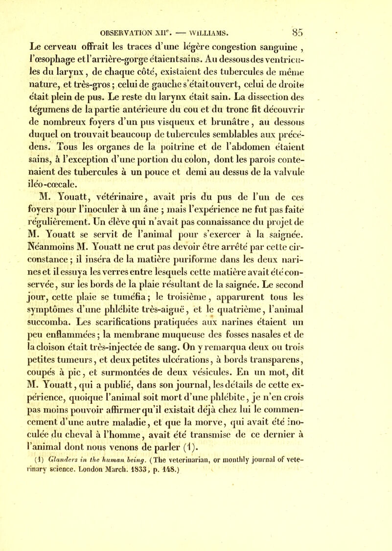 OBSERVATION XIIe. WILLIAMS. 85 Le cerveau offrait les traces d’une légère congestion sanguine , l’œsophage et l’arrière-gorge étaient sains. Au dessous des ventricu- les du larynx, de chaque côté, existaient des tubercules de meme nature, et très-gros ; celui de gauche s’étaitouvert, celui de droite était plein de pus. Le reste du larynx était sain. La dissection des tégumens de la partie antérieure du cou et du tronc fit découvrir de nombreux foyers d’un pus visqueux et brunâtre, au dessous duquel on trouvait beaucoup de tubercules semblables aux précé- dens. Tous les organes de la poitrine et de l’abdomen étaient sains, à l’exception d’une portion du colon, dont les parois conte- naient des tubercules à un pouce et demi au dessus de la valvule iléo-cœcale. M. Youatt, vétérinaire, avait pris du pus de l’un de ces foyers pour l’inoculer à un âne ; mais l’expérience ne fut pas faite régulièrement. Un élève qui n’avait pas connaissance du projet de M. Youatt se servit de l’animal pour s’exercer à la saignée. Néanmoins M. Youatt ne crut pas devoir être arrêté par cette cir- constance ; il inséra de la matière puriforme dans les deux nari- nes et il essuya les verres entre lesquels cette matière avait été con- servée, sur les bords de la plaie résultant de la saignée. Le second jour, cette plaie se tuméfia ; le troisième, apparurent tous les symptômes d’une phlébite très-aiguë, et le quatrième, l’animal succomba. Les scarifications pratiquées aux narines étaient un peu enflammées ; la membrane muqueuse des fosses nasales et de la cloison était très-injectée de sang. On y remarqua deux ou trois petites tumeurs, et deux petites ulcérations, à bords transparens, coupés à pic, et surmontées de deux vésicules. En un mot, dit M. Youatt, qui a publié, dans son journal, les détails de cette ex- périence, quoique l’animal soit mort d’une phlébite, je n’en crois pas moins pouvoir affirmer qu’il existait déjà chez lui le commen- cement d’une autre maladie, et que la morve, qui avait été ino- culée du cheval à l’homme, avait été transmise de ce dernier à l’animal dont nous venons de parler (1). (1) Glandcrs in tho human being. (The veterinarian, or monthly journal of vete- rinary science. London March. 1833, p. 148.)