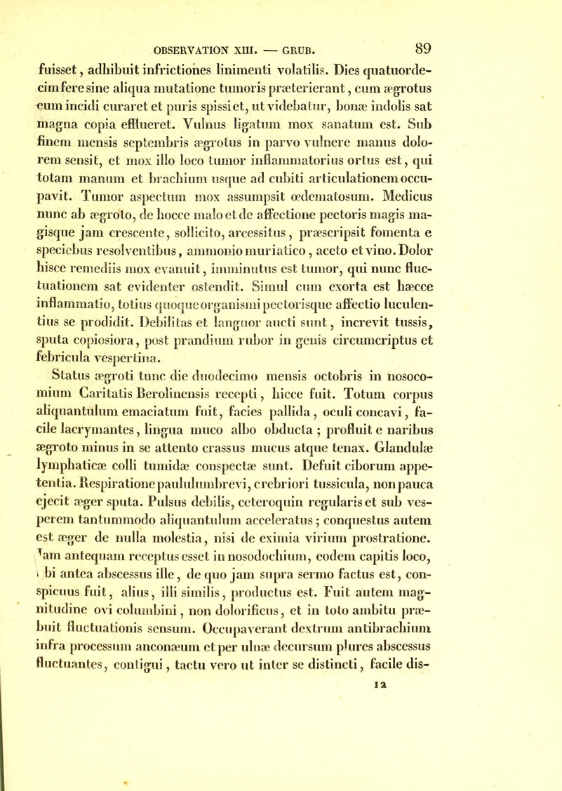 fuisset, adhibuit infrictiones linimenti volatilis. Dies quatuorde- cimferesine aliqua mutatione tumoris præterierant, cum ægrotus eumincidi curaret et puris spissiet, utvidebatur, bonæ indolis sat magna copia efllueret. Vulnns ligatum mox sanatum est. Snb finem mensis septembris ægrotus in parvo vulnere manus dolo- rem sensit, et mox ilîo loco tumor inflammatoriiis ortus est, qui totam manum et brachium usque ad cubiti articulationem occu- pavit. Tumor aspectum mox assumpsit œdematosum. Medicus nunc ab ægroto, de bocce maîoetde affectione pectoris magis ma- gisque jam crescente, sollicito, arcessitus, præscripsit fomenta e speciebus resolventibus, ammoniomuriatico, aceto etvino.Doîor hisce remediis mox evanuit, imminutus est tumor, qui nunc fluc- tuationem sat evidenter ostendit. Simul cum exorta est bæcce inflammatio, totius quoqueorganismipectorisque affectio luculen- tius se prodidit. Débilitas et languor aucti sunt, increvit tussis, sputa copiosiora, post prandium rubor in genis circumcriptus et febricula vespertina. Status ægroti tune die duodecimo mensis octobris in nosoco- mium Caritatis Berolinensis recepti, hicce fuit. Totum corpus aliquantulum emaciatum fuit, faciès pallida , oculi concavi, fa- cile lacrymantes, lingua rnuco albo obducta ; profluit e naribus ægroto minus in se attento crassus mucus atque tenax. Glandulæ lymphaticæ colli tumidæ conspectæ sunt. Defuit ciborum appe- tentia. Respirationepaululumbrevi, crebriori tussicula, nonpauca ejecit æger sputa. Pulsus debilis, ceteroquin regulariset sub ves- perem tantummodo aliquantulum acceleratus ; conquestus autem est æger de nulla molestia, nisi de eximia virium prostratione. Tam antequam receptusesset innosodochium, eodem capitis loco, » bi antea abscessus ille, de quo jam supra sermo factus est, con- spicuus fuit, alius, illi similis, productus est. Fuit autem mag- nitudine ovi columbini, non dolorificus, et in toto ambitu præ- buit Huctuationis sensum. Occupaverant dextrum antibrachiiun infra procession anconæum et per ulnæ decursum p)lires abscessus fluctuantes, contigui, tactu vero ut inter se distincti, facile dis-