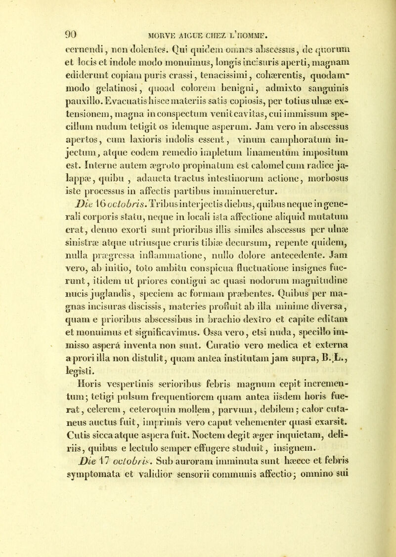 eernendi, non dolentes. Qui quidemomnes abscessus, de quorum et locis et indole modo monuimus, longis incisuris aperti, magnam ediderimt copiam puris crassi, tenacissimi, cohærentis, quodam.” modo gelatinosi, quoad colorem benigni, admixto sanguinis pauxillo.Evaeuatishiscemateriis satis copiosis, per totiusidnæ ex- tensionem, magna inconspectum venitcavitas, cui immiss uni spe- cillum nudum tetigit os idemque asperum. Jam vero in abscessus apertos, cum laxioris indolis essent, viniim campboratum in- jection, atque eodem remedio impletum linamentiim impositum est. Interne autem ægroto propinatum est calomel cum radice ja- lappæ,quibu , adaucta tractus intestinorum aetione, morbosus iste processus in affectis partibus imminueretur. Die 16 oclobris. Tribus interjeclis diebus, quibus neque in gene- rali corporis statu, neque in loeali ista affeetione aliquid mutatum erat, denuo exorti sim t priori bus illis similes abscessus per ulnæ sinistræ atque utriusque cruris tibiæ decursum, repente quidem, nulla prægressa infîammatione, nullo dolore antecedente. Jam vero, ab initio, toto ambitu conspicua fluctuatione insignes fue- runt, itidem ut priores contigui ac quasi nodorum magnitudine nucis juglandis, speciem ac formam præbentes. Quibus per ma- gnas incisuras discissis, materies produit ab ilia minime diversa, quam e prioribus abscessibus in brachio dextro et capite editam et monuimus et significavimus. Ossa vero, etsi nuda, specilîo ini- inisso asperâ inventa non sunt. Curatio vero medica et externa a prori ilia non distulit, quam antea institutam jam supra, B.,L., legisti. Horis vespertinis serioribus febris magnum cepit incremen- tum; tetigi pulsum frequentiorem quam antea iisdem horis fue- rat, celerem , ceteroquin mollem, parvuin, debilem ; ealor cuta- neus auctus fuit, imprimis vero caput vebementer quasi exarsifc. Cutis sicca atque aspera fuit. Noctem degit æger inquietam, deli- riis, quibus e lectulo semper effugere studuit, insignem. Die 17 oclobris. Sub auroram imminuta sunt liæcce et febris symptomata et validior sensorii communis affeetioj omnino sui