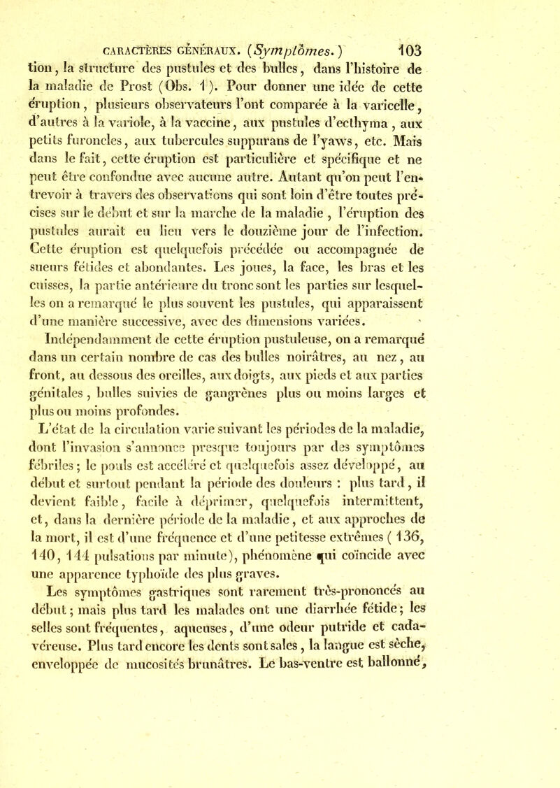 tion, la structure des pustules et des bulles, dans l’histoire de la maladie de Prost (Obs. 1). Pour donner une idée de cette éruption, plusieurs observateurs l’ont comparée à la varicelle, d’autres à la variole, à la vaccine, aux pustules d’ecthyma , aux petits furoncles, aux tubercules suppurans de l’yaws, etc. Mais dans le fait, cette éruption est particulière et spécifique et ne peut être confondue avec aucune autre. Autant qu’on peut l’en* trevoir à travers des observations qui sont loin d’être toutes pré* cises sur le début et sur la marche de la maladie , l’éruption des pustules aurait eu lieu vers le douzième jour de l’infection. Cette éruption est quelquefois précédée ou accompagnée de sueurs fétides et abondantes. Les joues, la face, les bras et les cuisses, la partie antérieure du tronc sont les parties sur lesquel- les on a remarqué le plus souvent les pustules, qui apparaissent d’une manière successive, avec des dimensions variées. Indépendamment de cette éruption pustuleuse, on a remarqué dans un certain nombre de cas des bulles noirâtres, au nez , au front, au dessous des oreilles, aux doigts, aux pieds et aux parties génitales , bulles suivies de gangrènes plus ou moins larges et plus ou moins profondes. L’état de la circulation varie suivant les périodes de la maladie, dont l’invasion s’annonce presque toujours par des symptômes fébriles ; le pouls est accéléré et quelquefois assez développé, au début et surtout pendant la période des douleurs : plus tard , il devient faible, facile à déprimer, quelquefois intermittent, et, dans la dernière période de la maladie, et aux approches de la mort, il est d’une fréquence et d’une petitesse extrêmes ( 136, 140, 144 pulsations par minute), phénomène qui coïncide avec une apparence typhoïde des plus graves. Les symptômes gastriques sont rarement très-prononcés au début; mais plus tard les malades ont une diarrhée fétide; les selles sont fréquentes, aqueuses, d’une odeur putride et cada- véreuse. Plus tard encore les dents sont sales, la langue est sèche, enveloppée de mucosités brunâtres. Le bas-ventre est ballonne.