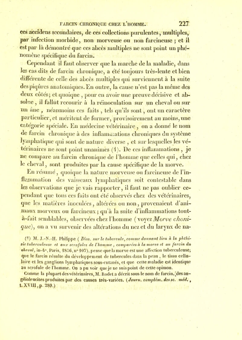 ces accidens secondaires, de ces collections purulentes, multiples, par infection morbide, non morveuse ou non farcineuse ; et il est par là démontré que ces abcès multiples ne sont point un phé- nomène spécifique du farcin. Cependant il faut observer que la marche de la maladie, dans les cas dits de farcin chronique, a été toujours très-lente et bien différente de celle des abcès multiples qui surviennent à la suite des piqûres anatomiques. En outre, la cause n’est pas la même des deux côtés ; et quoique , pour en avoir une preuve décisive et ab- solue , il fallut recourir à la réinoculation sur un cheval ou sur un àne , néanmoins ces faits , tels qu’ils sont, ont un caractère particulier, et méritent de former, provisoirement au moins, une catégorie spéciale. En médecine vétérinaire , on a donné le nom de farcin chronique à des inflammations chroniques du système lymphatique qui sont de nature diverse , et sur lesquelles les vé- térinaires ne sont point unanimes (1). De ces inflammations , je ne compare au farcin chronique de l’homme que celles qui, chez le cheval, sont produites par la cause spécifique de la morve. En résumé, quoique la nature morveuse ou farcineuse de l’in- flammation des vaisseaux lymphatiques soit contestable dans les observations que je vais rapporter, il faut ne pas oublier ce- pendant que tous ces faits ont été observés chez des vétérinaires, que les matières inoculées, altérées ou non, provenaient d’ani- maux morveux ou farcineux ; qu’à la suite d’inflammations tout- à-fait semblables, observées chez l’homme ( voyez Morve choni- que), on a vu survenir des altérations du nez et du larynx de na- (4) M. J.-N.-H. Philippe ( Diss. sur le tubercule, comme donnant lieu h la phthi- sie tuberculeuse et aux scrofules de l'homme , comparées h la morve et au farcin du cheval, in-4°, Paris, 1836, n° 107), pense que la morve est une affection tuberculeuse; que le farcin résulte du développement de tubercules dans la peau , le tissu cellu- laire et les ganglions lymphatiques sous-cutanés, et que cette maladie est identique au scrofule de l'homme. On a pu voir que je ne suis point de cette opinion. Comme la plupart des vétérinaires, M. Rodet a décrit sous le nom de farcin, [des an- géioleucites produites par des causes très-variées. ( Joum, çomplém. des sc. méd, f t. XVIII, p. 289.)