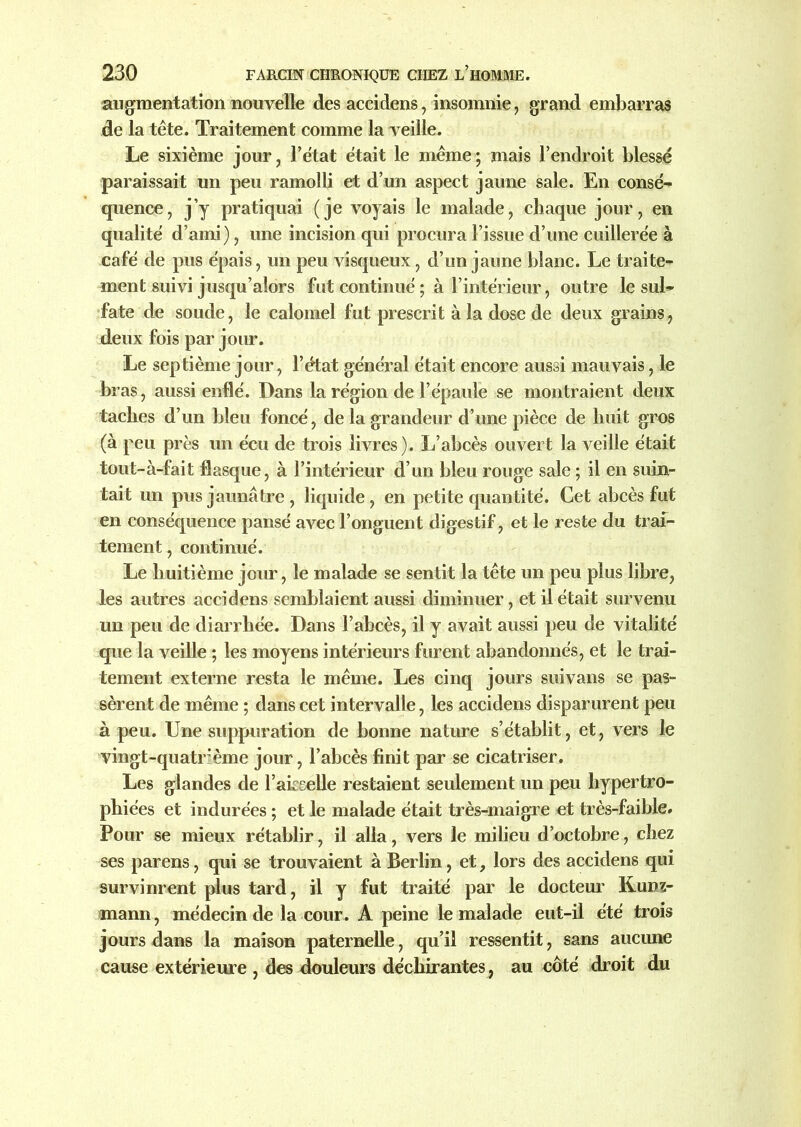 augmentation nouvelle des accidens, insomnie, grand embarras de la tête. Traitement comme la veille. Le sixième jour, l’état était le même; mais l’endroit blessé paraissait un peu ramolli et d’un aspect jaune sale. En consé- quence, j’y pratiquai (je voyais le malade, chaque jour, en qualité d’ami), une incision qui procura l’issue d’une cuillerée à café de pus épais, un peu visqueux, d’un jaune blanc. Le traite- ment suivi jusqu’alors fut continué ; à l’intérieur, outre le sul- fate de soude, le calomel fut prescrit à la dose de deux grains, deux fois par jour. Le septième jour, l’état général était encore aussi mauvais, le bras, aussi enflé. Dans la région de l’épaule se montraient deux taches d’un bleu foncé, de la grandeur d’une pièce de huit gros (à peu près un écu de trois livres). L’abcès ouvert la veille était tout-à-fait flasque, à l’intérieur d’un bleu rouge sale ; il en suin- tait un pus jaunâtre , liquide , en petite quantité. Cet abcès fut en conséquence pansé avec l’onguent digestif, et le reste du trai- tement , continué. Le huitième jour, le malade se sentit la tête un peu plus libre, les autres accidens semblaient aussi diminuer, et il était survenu un peu de diarrhée. Dans l’abcès, il y avait aussi peu de vitalité que la veille ; les moyens intérieurs furent abandonnés, et le trai- tement externe resta le même. Les cinq jours suivans se pas- sèrent de même ; dans cet intervalle, les accidens disparurent peu à peu. Une suppuration de bonne nature s’établit, et, vers le vingt-quatrième jour, l’abcès finit par se cicatriser. Les glandes de Faisselle restaient seulement un peu hypertro- phiées et indurées ; et le malade était très-maigre et très-faible. Pour se mieux rétablir, il alla, vers le milieu d’octobre, chez ses parens, qui se trouvaient à Berlin, et, lors des accidens qui survinrent plus tard, il y fut traité par le docteur Kunz- mann, médecin de la cour. A peine le malade eut-il été trois jours dans la maison paternelle, qu’il ressentit, sans aucune cause extérieure , des douleurs déchirantes , au côté droit du