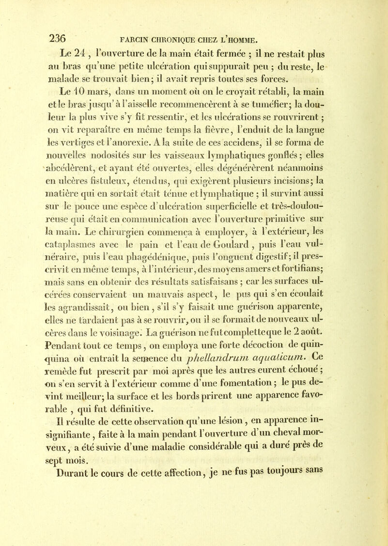 Le 24 , l’ouverture de la main était fermée ; il ne restait plus au bras qu’une petite ulcération qui suppurait peu ; du reste, le malade se trouvait bien; il avait repris toutes ses forces. Le 10 mars, dans un moment où on le croyait rétabli, la main et le bras jusqu’à Faisselle recommencèrent à se tuméfier; la dou- leur la plus vive s’y fit ressentir, et les ulcérations se rouvrirent ; on vit reparaître en même temps la fièvre, l’enduit de la langue les vertiges et l’anorexie. À la suite de ces accidens, il se forma de nouvelles nodosités sur les vaisseaux lymphatiques gonflés ; elles abcédèrent, et ayant été ouvertes, elles dégénérèrent néanmoins en ulcères fistuleux, étendus, qui exigèrent plusieurs incisions; la matière qui en sortait était ténue et lymphatique ; il survint aussi sur le pouce une espèce d’ulcération superficielle et très-doulou- reuse qui était en communication avec l’ouverture primitive sur la main. Le chirurgien commença à employer, à l’extérieur, les cataplasmes avec le pain et l’eau de Goulard , puis l’eau vul- néraire, puis l’eau phagédénique, puis Fonguent digestif; il pres- crivit en même temps, à l’intérieur, des moyens amers et fortifians; mais sans en obtenir des résultats satisfaisans ; car les surfaces ul- cérées conservaient un mauvais aspect, le pus qui s’en écoulait les agrandissait, ou bien , s’il s’y faisait une guérison apparente, elles ne tardaient pas à se rouvrir, ou il se formait de nouveaux ul- cères dans le voisinage. La guérison ne futcompletteque le 2 août. Pendant tout ce temps, on employa une forte décoction de quin- quina où entrait la semence du phellandrum aquaûcum. Ce remède fut prescrit par moi après que les autres eurent échoué ; on s’en servit à l’extérieur comme d’une fomentation ; le pus de- vint meilleur; la surface et les bords prirent une apparence favo- rable , qui fut définitive. Il résulte de cette observation qu’une lésion, en apparence in- signifiante , faite à la main pendant l’ouverture d’un cheval mor- veux, a été suivie d’une maladie considérable qui a duré près de sept mois. Durant le cours de cette affection, je ne fus pas toujours sans